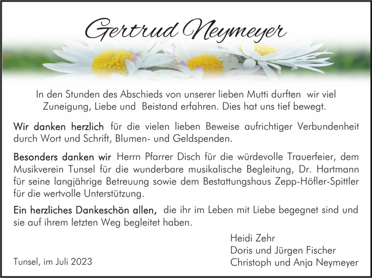 <p>Gertrud Neymeyer<br />In den Stunden des Abschieds von unserer lieben Mutti durften wir viel<br />Zuneigung, Liebe und Beistand erfahren. Dies hat uns tief bewegt.<br />für die vielen lieben Beweise aufrichtiger Verbundenheit<br />durch Wort und Schrift, Blumen- und Geldspenden.<br />Herrn Pfarrer Disch für die würdevolle Trauerfeier, dem<br />Musikverein Tunsel für die wunderbare musikalische Begleitung, Dr. Hartmann<br />für seine langjährige Betreuung sowie dem Bestattungshaus Zepp-Höfler-Spittler<br />für die wertvolle Unterstützung.<br />die ihr im Leben mit Liebe begegnet sind und<br />sie auf ihrem letzten Weg begleitet haben.</p><p>Tunsel, im Juli 2023</p><p>Heidi Zehr<br />Doris und Jürgen Fischer<br />Christoph und Anja Neymeyer</p>