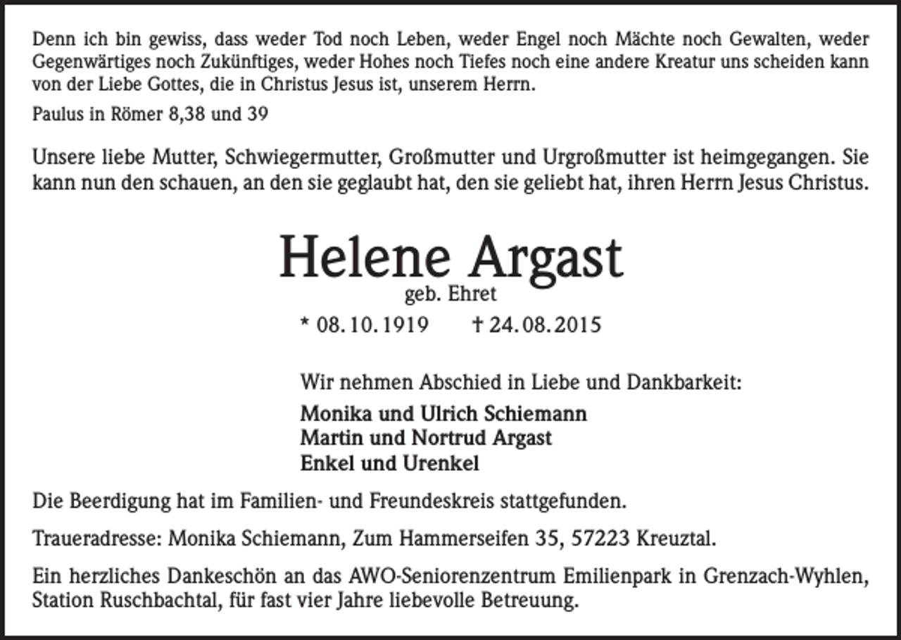 <p>Denn ich bin gewiss, dass weder Tod noch Leben, weder Engel noch Mächte noch Gewalten, weder<br />Gegenwärtiges noch Zukünftiges, weder Hohes noch Tiefes noch eine andere Kreatur uns scheiden kann<br />von der Liebe Gottes, die in Christus Jesus ist, unserem Herrn.<br />Paulus in Römer 8,38 und 39</p><p>Unsere liebe Mutter, Schwiegermutter, Großmutter und Urgroßmutter ist heimgegangen. Sie<br />kann nun den schauen, an den sie geglaubt hat, den sie geliebt hat, ihren Herrn Jesus Christus.</p><p>Helene Argast<br />geb. Ehret<br />* 08. 10. 1919 † 24. 08. 2015</p><p>Wir nehmen Abschied in Liebe und Dankbarkeit:<br />Monika und Ulrich Schiemann<br />Martin und Nortrud Argast<br />Enkel und Urenkel<br />Die Beerdigung hat im Familien- und Freundeskreis stattgefunden.<br />Traueradresse: Monika Schiemann, Zum Hammerseifen 35, 57223 Kreuztal.<br />Ein herzliches Dankeschön an das AWO-Seniorenzentrum Emilienpark in Grenzach-Wyhlen,<br />Station Ruschbachtal, für fast vier Jahre liebevolle Betreuung.</p>