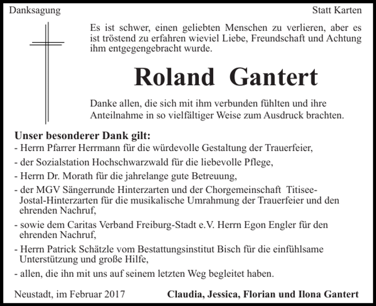 <p>Danksagung</p><p>Statt Karten<br />Es ist schwer, einen geliebten Menschen zu verlieren, aber es<br />ist tröstend zu erfahren wieviel Liebe, Freundschaft und Achtung<br />ihm entgegengebracht wurde.</p><p>Roland Gantert<br />Danke allen, die sich mit ihm verbunden fühlten und ihre<br />Anteilnahme in so vielfältiger Weise zum Ausdruck brachten.</p><p>Unser besonderer Dank gilt:<br />- Herrn Pfarrer Herrmann für die würdevolle Gestaltung der Trauerfeier,<br />- der Sozialstation Hochschwarzwald für die liebevolle Pflege,<br />- Herrn Dr. Morath für die jahrelange gute Betreuung,<br />- der MGV Sängerrunde Hinterzarten und der Chorgemeinschaft TitiseeJostal-Hinterzarten für die musikalische Umrahmung der Trauerfeier und den<br />ehrenden Nachruf,<br />- sowie dem Caritas Verband Freiburg-Stadt e.V. Herrn Egon Engler für den<br />ehrenden Nachruf,<br />- Herrn Patrick Schätzle vom Bestattungsinstitut Bisch für die einfühlsame<br />Unterstützung und große Hilfe,<br />- allen, die ihn mit uns auf seinem letzten Weg begleitet haben.<br />Neustadt, im Februar 2017</p><p>Claudia, Jessica, Florian und Ilona Gantert</p>
