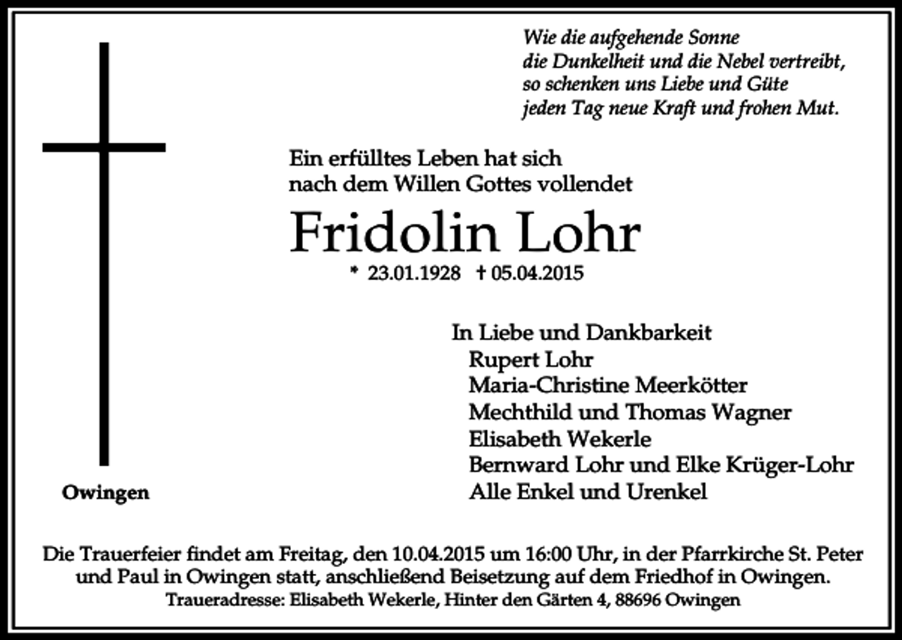 <p>Wie die aufgehende Sonne<br />die Dunkelheit und die Nebel vertreibt,<br />so schenken uns Liebe und Güte<br />jeden Tag neue Kraft und frohen Mut.</p><p>Ein erfülltes Leben hat sich<br />nach dem Willen Gottes vollendet</p><p>Fridolin Lohr<br />* 23.01.1928 † 05.04.2015</p><p>Owingen</p><p>In Liebe und Dankbarkeit<br />Rupert Lohr<br />Maria-Christine Meerkötter<br />Mechthild und Thomas Wagner<br />Elisabeth Wekerle<br />Bernward Lohr und Elke Krüger-Lohr<br />Alle Enkel und Urenkel</p><p>Die Trauerfeier findet am Freitag, den 10.04.2015 um 16:00 Uhr, in der Pfarrkirche St. Peter<br />und Paul in Owingen statt, anschließend Beisetzung auf dem Friedhof in Owingen.<br />Traueradresse: Elisabeth Wekerle, Hinter den Gärten 4, 88696 Owingen</p>