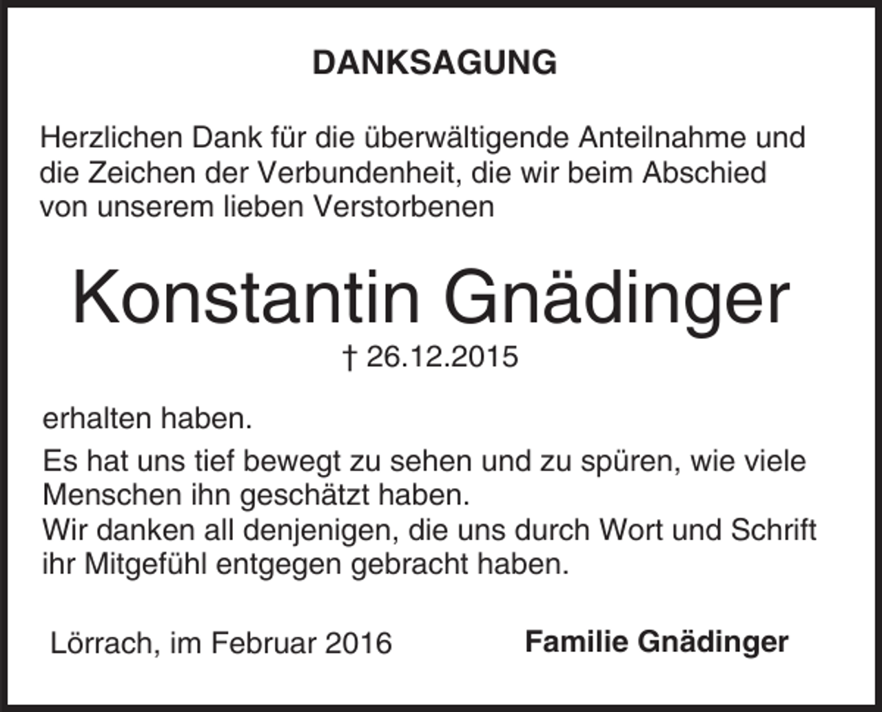 <p>DANKSAGUNG<br />Herzlichen Dank für die überwältigende Anteilnahme und<br />die Zeichen der Verbundenheit, die wir beim Abschied<br />von unserem lieben Verstorbenen</p><p>Konstantin Gnädinger<br />† 26.12.2015</p><p>erhalten haben.<br />Es hat uns tief bewegt zu sehen und zu spüren, wie viele<br />Menschen ihn geschätzt haben.<br />Wir danken all denjenigen, die uns durch Wort und Schrift<br />ihr Mitgefühl entgegen gebracht haben.<br />Lörrach, im Februar 2016</p><p>Familie Gnädinger</p>