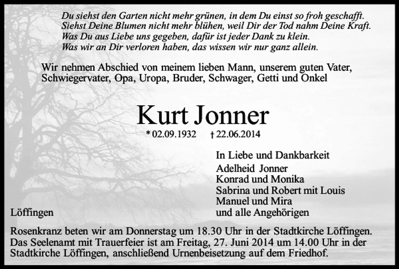 <p>Du siehst den Garten nicht mehr grünen, in dem Du einst so froh geschafft.<br />Siehst Deine Blumen nicht mehr blühen, weil Dir der Tod nahm Deine Kraft.<br />Was Du aus Liebe uns gegeben, dafür ist jeder Dank zu klein.<br />Was wir an Dir verloren haben, das wissen wir nur ganz allein.</p><p>Wir nehmen Abschied von meinem lieben Mann, unserem guten Vater,<br />Schwiegervater, Opa, Uropa, Bruder, Schwager, Getti und Onkel</p><p>Kurt Jonner<br />* 02.09.1932</p><p>Löffingen</p><p>† 22.06.2014</p><p>In Liebe und Dankbarkeit<br />Adelheid Jonner<br />Konrad und Monika<br />Sabrina und Robert mit Louis<br />Manuel und Mira<br />und alle Angehörigen</p><p>Rosenkranz beten wir am Donnerstag um 18.30 Uhr in der Stadtkirche Löffingen.<br />Das Seelenamt mit Trauerfeier ist am Freitag, 27. Juni 2014 um 14.00 Uhr in der<br />Stadtkirche Löffingen, anschließend Urnenbeisetzung auf dem Friedhof.</p>