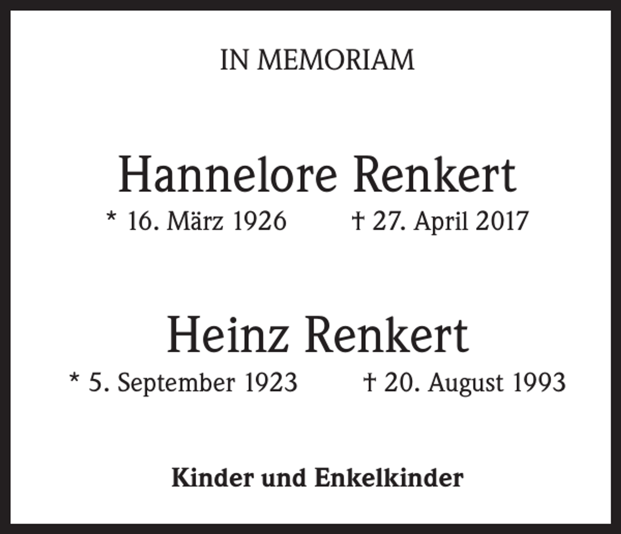 <p>IN MEMORIAM</p><p>Hannelore Renkert</p><p>* 16. März 1926</p><p>† 27. April 2017</p><p>Heinz Renkert</p><p>* 5. September 1923</p><p>† 20. August 1993</p><p>Kinder und Enkelkinder</p>