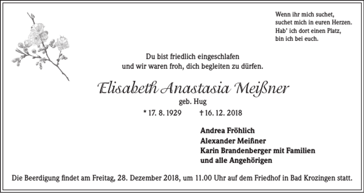 <p>Wenn ihr mich suchet,<br />suchet mich in euren Herzen.<br />Hab’ ich dort einen Platz,<br />bin ich bei euch.</p><p>Du bist friedlich eingeschlafen<br />und wir waren froh, dich begleiten zu dürfen.</p><p>Elisabeth Anastasia Meißner<br />geb. Hug<br />* 17. 8. 1929<br />† 16. 12. 2018</p><p>Andrea Fröhlich<br />Alexander Meißner<br />Karin Brandenberger mit Familien<br />und alle Angehörigen<br />Die Beerdigung findet am Freitag, 28. Dezember 2018, um 11.00 Uhr auf dem Friedhof in Bad Krozingen statt.</p>