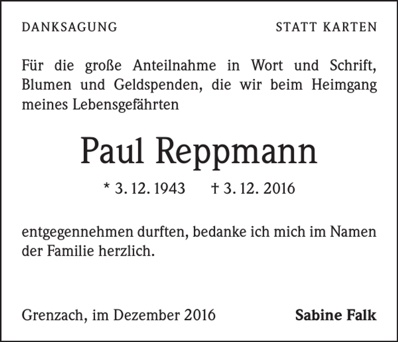 <p>DA N K SAG U NG</p><p>S TAT T K A RT E N</p><p>Für die große Anteilnahme in Wort und Schrift,­<br />Blumen und Geldspenden, die wir beim Heimgang<br />meines Lebensgefährten</p><p>Paul Reppmann<br />* 3. 12. 1943 † 3. 12. 2016<br />entgegennehmen durften, bedanke ich mich im Namen<br />der Familie herzlich.</p><p>Grenzach, im Dezember 2016</p><p>Sabine Falk</p>