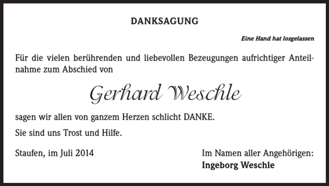 <p>DANKSAGUNG<br />Eine Hand hat losgelassen</p><p>Für die vielen berührenden und liebevollen Bezeugungen aufrichtiger Anteilnahme zum Abschied von</p><p>Gerhard Weschle<br />sagen wir allen von ganzem Herzen schlicht DANKE.<br />Sie sind uns Trost und Hilfe.<br />Staufen, im Juli 2014</p><p>Im Namen aller Angehörigen:<br />Ingeborg Weschle</p>