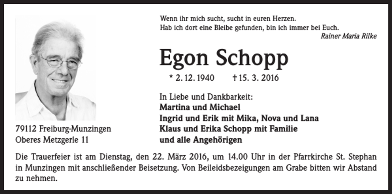 <p>Wenn ihr mich sucht, sucht in euren Herzen.<br />Hab ich dort eine Bleibe gefunden, bin ich immer bei Euch.</p><p>Rainer Maria Rilke</p><p>Egon Schopp<br />* 2. 12. 1940 † 15. 3. 2016</p><p>79112 Freiburg-Munzingen<br />Oberes Metzgerle 11</p><p>In Liebe und Dankbarkeit:<br />Martina und Michael<br />Ingrid und Erik mit Mika, Nova und Lana<br />Klaus und Erika Schopp mit Familie<br />und alle Angehörigen</p><p>Die Trauerfeier ist am Dienstag, den 22. März 2016, um 14.00 Uhr in der Pfarrkirche St. Stephan<br />in Munzingen mit anschließender Beisetzung. Von Beileidsbezeigungen am Grabe bitten wir Abstand<br />zu nehmen.</p>