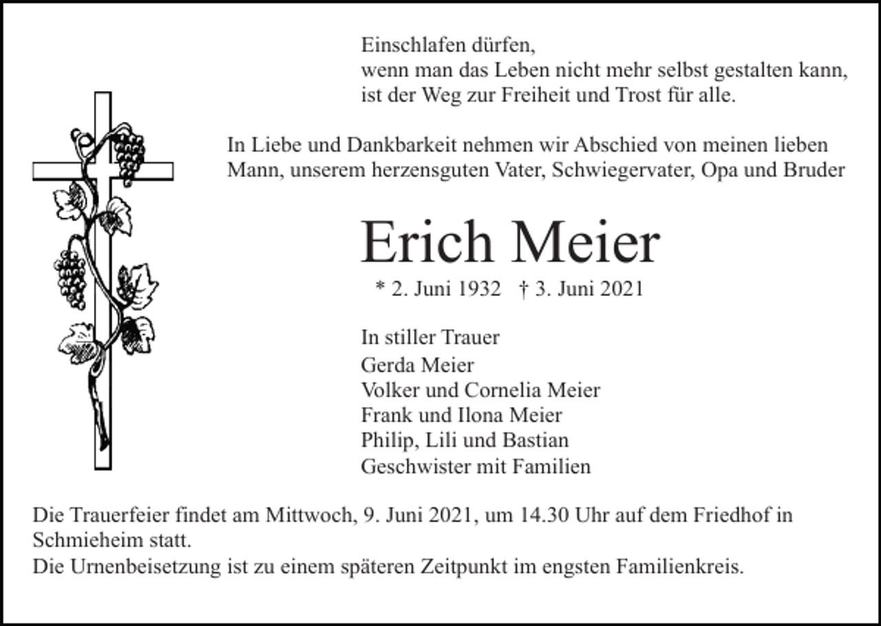 <p>Einschlafen dürfen,<br />wenn man das Leben nicht mehr selbst gestalten kann,<br />ist der Weg zur Freiheit und Trost für alle.<br />In Liebe und Dankbarkeit nehmen wir Abschied von meinen lieben<br />Mann, unserem herzensguten Vater, Schwiegervater, Opa und Bruder</p><p>Erich Meier<br />* 2. Juni 1932 † 3. Juni 2021<br />In stiller Trauer<br />Gerda Meier<br />Volker und Cornelia Meier<br />Frank und Ilona Meier<br />Philip, Lili und Bastian<br />Geschwister mit Familien<br />Die Trauerfeier findet am Mittwoch, 9. Juni 2021, um 14.30 Uhr auf dem Friedhof in<br />Schmieheim statt.<br />Die Urnenbeisetzung ist zu einem späteren Zeitpunkt im engsten Familienkreis.</p>