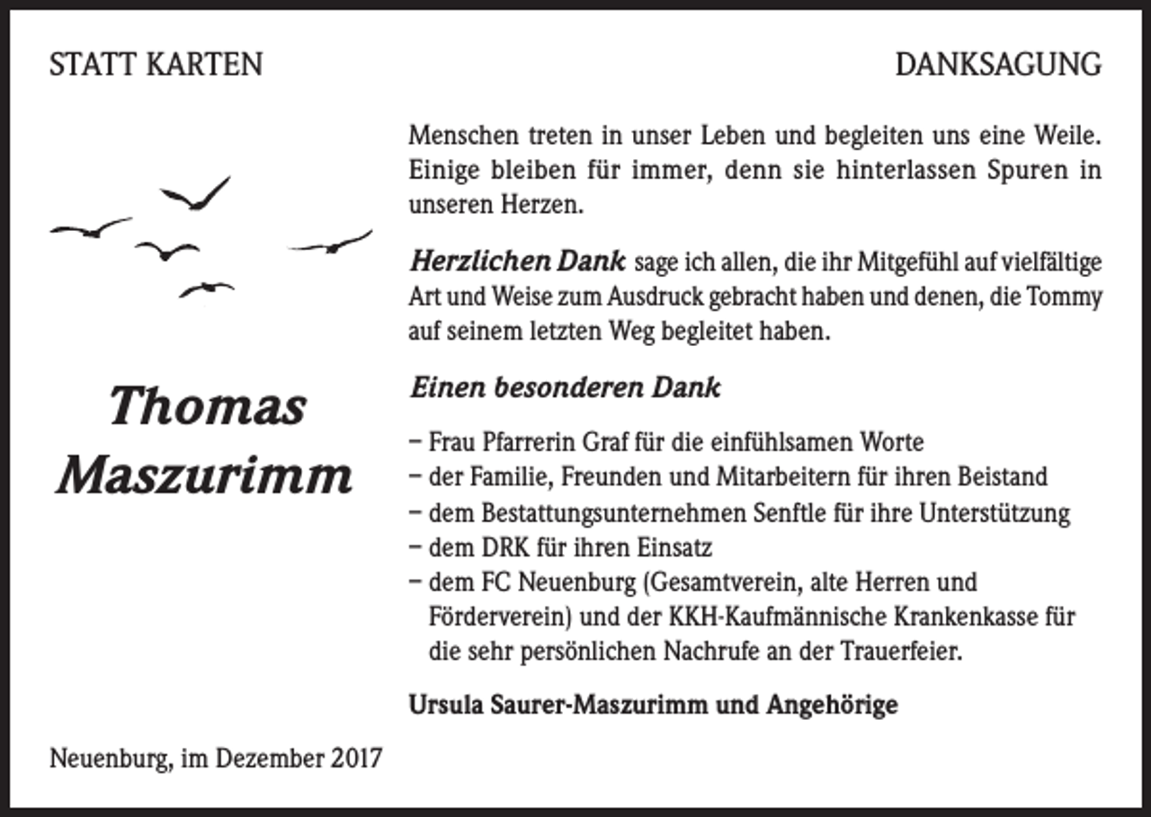 <p>STATT KARTEN</p><p>DANKSAGUNG<br />Menschen treten in unser Leben und begleiten uns eine Weile.<br />Einige bleiben für immer, denn sie hinterlassen Spuren in<br />unseren Herzen.</p><p>Herzlichen Dank sage ich allen, die ihr Mitgefühl auf vielfältige<br />Art und Weise zum Ausdruck gebracht haben und denen, die Tommy<br />auf seinem letzten Weg begleitet haben.</p><p>Thomas<br />Maszurimm</p><p>Einen besonderen Dank<br />– Frau Pfarrerin Graf für die einfühlsamen Worte<br />– der Familie, Freunden und Mitarbeitern für ihren Beistand<br />– dem Bestattungsunternehmen Senftle für ihre Unterstützung<br />– dem DRK für ihren Einsatz<br />– d em FC Neuenburg (Gesamtverein, alte Herren und<br />Förderverein) und der KKH-Kaufmännische Krankenkasse für<br />die sehr persönlichen Nachrufe an der Trauerfeier.<br />Ursula Saurer-Maszurimm und Angehörige</p><p>Neuenburg, im Dezember 2017</p>
