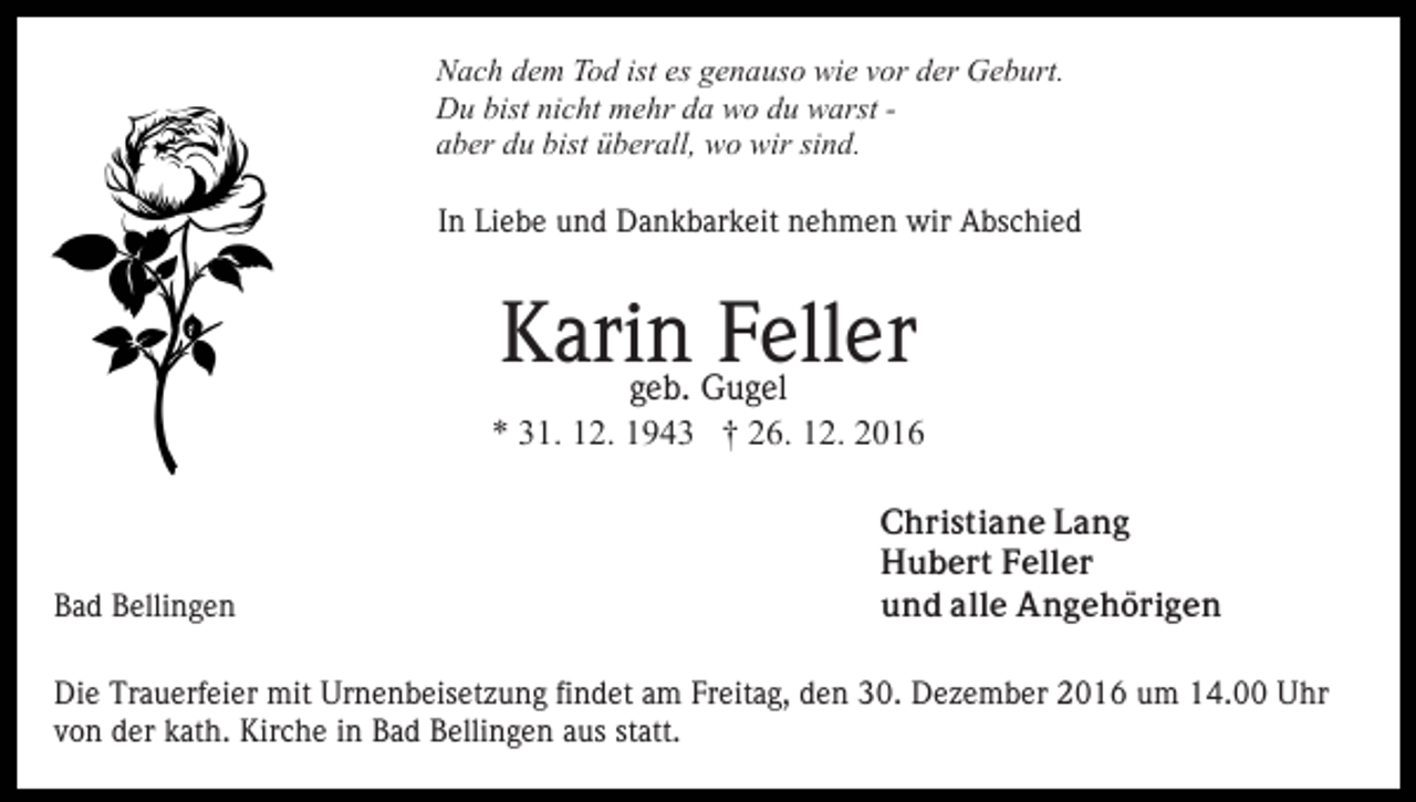 <p>Nach dem Tod ist es genauso wie vor der Geburt.<br />Du bist nicht mehr da wo du warst aber du bist überall, wo wir sind.<br />In Liebe und Dankbarkeit nehmen wir Abschied</p><p>Karin<br />Feller<br />geb. Gugel<br />* 31. 12. 1943 † 26. 12. 2016</p><p>Bad Bellingen</p><p>Christiane Lang<br />Hubert Feller<br />und alle Angehörigen</p><p>Die Trauerfeier mit Urnenbeisetzung findet am Freitag, den 30. Dezember 2016 um 14.00 Uhr<br />von der kath. Kirche in Bad Bellingen aus statt.</p>