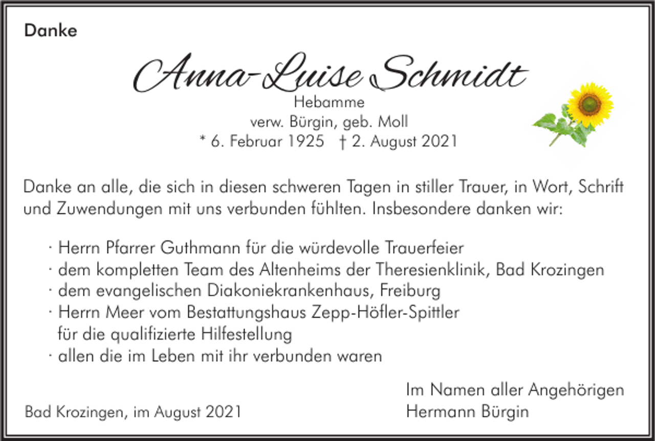 <p>Danke</p><p>Anna-Luise Schmidt<br />Hebamme<br />verw. Bürgin, geb. Moll<br />* 6. Februar 1925 † 2. August 2021</p><p>Danke an alle, die sich in diesen schweren Tagen in stiller Trauer, in Wort, Schrift<br />und Zuwendungen mit uns verbunden fühlten. Insbesondere danken wir:<br />· Herrn Pfarrer Guthmann für die würdevolle Trauerfeier<br />· dem kompletten Team des Altenheims der Theresienklinik, Bad Krozingen<br />· dem evangelischen Diakoniekrankenhaus, Freiburg<br />· Herrn Meer vom Bestattungshaus Zepp-Höfler-Spittler<br />für die qualifizierte Hilfestellung<br />· allen die im Leben mit ihr verbunden waren<br />Bad Krozingen, im August 2021</p><p>Im Namen aller Angehörigen<br />Hermann Bürgin</p>