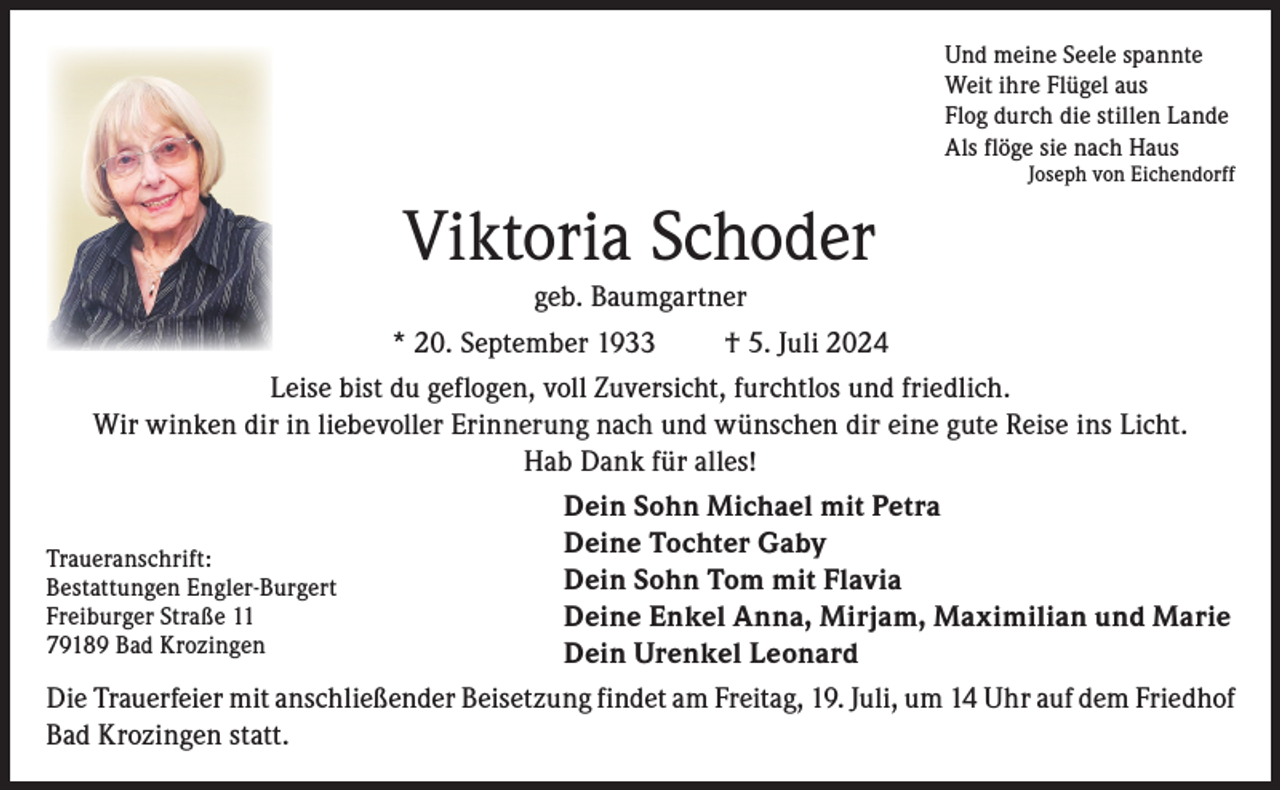 <p>Und meine Seele spannte<br />Weit ihre Flügel aus<br />Flog durch die stillen Lande<br />Als flöge sie nach Haus</p><p>Joseph von Eichendorff</p><p>Viktoria Schoder<br />geb. Baumgartner<br />* 20. September 1933<br />† 5. Juli 2024<br />Leise bist du geflogen, voll Zuversicht, furchtlos und friedlich.<br />Wir winken dir in liebevoller Erinnerung nach und wünschen dir eine gute Reise ins Licht.<br />Hab Dank für alles!<br />Dein Sohn Michael mit Petra<br />Deine Tochter Gaby<br />Traueranschrift:<br />Dein Sohn Tom mit Flavia<br />Bestattungen Engler-Burgert<br />Freiburger Straße 11<br />Deine Enkel Anna, Mirjam, Maximilian und Marie<br />79189 Bad Krozingen<br />Dein Urenkel Leonard<br />Die Trauerfeier mit anschließender Beisetzung findet am Freitag, 19. Juli, um 14 Uhr auf dem Friedhof<br />Bad Krozingen statt.</p>