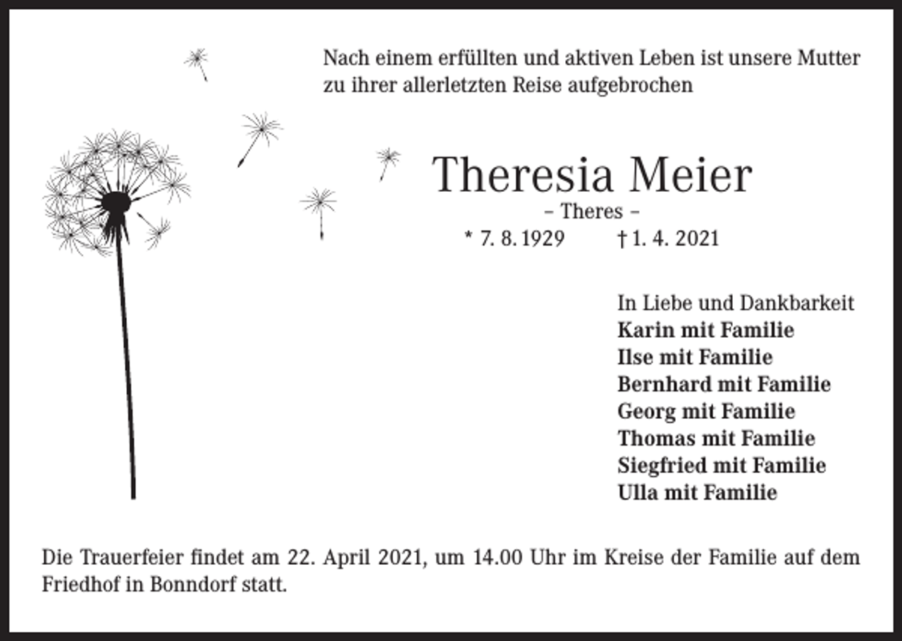 <p>Nach einem erfüllten und aktiven Leben ist unsere Mutter<br />zu ihrer allerletzten Reise aufgebrochen</p><p>Theresia Meier<br />– Theres –<br />* 7. 8. 1929<br />† 1. 4. 2021</p><p>In Liebe und Dankbarkeit<br />Karin mit Familie<br />Ilse mit Familie<br />Bernhard mit Familie<br />Georg mit Familie<br />Thomas mit Familie<br />Siegfried mit Familie<br />Ulla mit Familie<br />Die Trauerfeier findet am 22. April 2021, um 14.00 Uhr im Kreise der Familie auf dem<br />Friedhof in Bonndorf statt.</p>