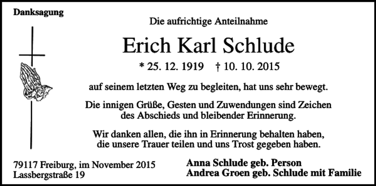 <p>Danksagung</p><p>Die aufrichtige Anteilnahme</p><p>Erich Karl Schlude<br />* 25. 12. 1919</p><p>† 10. 10. 2015</p><p>auf seinem letzten Weg zu begleiten, hat uns sehr bewegt.<br />Die innigen Grüße, Gesten und Zuwendungen sind Zeichen<br />des Abschieds und bleibender Erinnerung.<br />Wir danken allen, die ihn in Erinnerung behalten haben,<br />die unsere Trauer teilen und uns Trost gegeben haben.<br />79117 Freiburg, im November 2015<br />Lassbergstraße 19</p><p>Anna Schlude geb. Person<br />Andrea Groen geb. Schlude mit Familie</p>