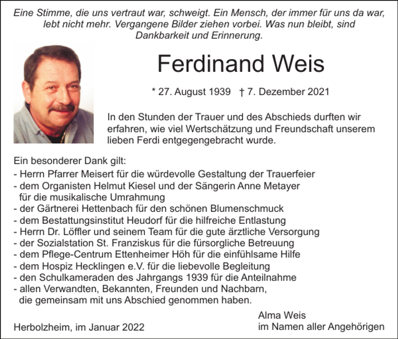 <p>Eine Stimme, die uns vertraut war, schweigt. Ein Mensch, der immer für uns da war,<br />lebt nicht mehr. Vergangene Bilder ziehen vorbei. Was nun bleibt, sind<br />Dankbarkeit und Erinnerung.</p><p>Ferdinand Weis<br />* 27. August 1939 † 7. Dezember 2021<br />In den Stunden der Trauer und des Abschieds durften wir<br />erfahren, wie viel Wertschätzung und Freundschaft unserem<br />lieben Ferdi entgegengebracht wurde.<br />Ein besonderer Dank gilt:<br />- Herrn Pfarrer Meisert für die würdevolle Gestaltung der Trauerfeier<br />- dem Organisten Helmut Kiesel und der Sängerin Anne Metayer<br />für die musikalische Umrahmung<br />- der Gärtnerei Hettenbach für den schönen Blumenschmuck<br />- dem Bestattungsinstitut Heudorf für die hilfreiche Entlastung<br />- Herrn Dr. Löffler und seinem Team für die gute ärztliche Versorgung<br />- der Sozialstation St. Franziskus für die fürsorgliche Betreuung<br />- dem Pflege-Centrum Ettenheimer Höh für die einfühlsame Hilfe<br />- dem Hospiz Hecklingen e.V. für die liebevolle Begleitung<br />- den Schulkameraden des Jahrgangs 1939 für die Anteilnahme<br />- allen Verwandten, Bekannten, Freunden und Nachbarn,<br />die gemeinsam mit uns Abschied genommen haben.<br />Alma Weis<br />im Namen aller Angehörigen<br />Herbolzheim, im Januar 2022</p>
