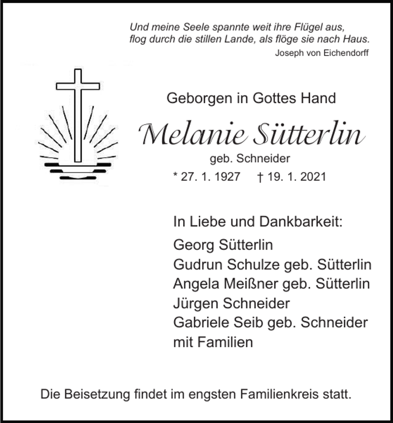<p>Und meine Seele spannte weit ihre Flügel aus,<br />flog durch die stillen Lande, als flöge sie nach Haus.<br />Joseph von Eichendorff</p><p>Geborgen in Gottes Hand</p><p>Melanie�Sütterlin<br />geb. Schneider</p><p>* 27. 1. 1927</p><p>† 19. 1. 2021</p><p>In Liebe und Dankbarkeit:<br />Georg Sütterlin<br />Gudrun Schulze geb. Sütterlin<br />Angela Meißner geb. Sütterlin<br />Jürgen Schneider<br />Gabriele Seib geb. Schneider<br />mit Familien<br />Die Beisetzung findet im engsten Familienkreis statt.</p>
