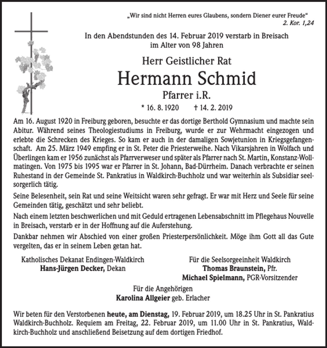 <p>„Wir sind nicht Herren eures Glaubens, sondern Diener eurer Freude“</p><p>2. Kor. 1,24</p><p>In den Abendstunden des 14. Februar 2019 verstarb in Breisach<br />im Alter von 98 Jahren</p><p>Herr Geistlicher Rat</p><p>Hermann Schmid<br />Pfarrer i.R.</p><p>* 16. 8. 1920 † 14. 2. 2019<br />Am 16. August 1920 in Freiburg geboren, besuchte er das dortige Berthold Gymnasium und machte sein<br />Abitur. Während seines Theologiestudiums in Freiburg, wurde er zur Wehrmacht eingezogen und<br />­erlebte die Schrecken des Krieges. So kam er auch in der damaligen Sowjetunion in Kriegsgefangenschaft. Am 25. März 1949 empfing er in St. Peter die Priesterweihe. Nach Vikarsjahren in Wolfach und<br />Überlingen kam er 1956 zunächst als Pfarrverweser und später als Pfarrer nach St. Martin, Konstanz-Wollmatingen. Von 1975 bis 1995 war er Pfarrer in St. Johann, Bad-Dürrheim. Danach verbrachte er seinen<br />Ruhestand in der Gemeinde St. Pankratius in Waldkirch-Buchholz und war weiterhin als Subsidiar seelsorgerlich tätig.<br />Seine Belesenheit, sein Rat und seine Weitsicht waren sehr gefragt. Er war mit Herz und Seele für seine<br />Gemeinden tätig, geschätzt und sehr beliebt.<br />Nach einem letzten beschwerlichen und mit Geduld ertragenen Lebensabschnitt im Pflegehaus Nouvelle<br />in Breisach, verstarb er in der Hoffnung auf die Auferstehung.<br />Dankbar nehmen wir Abschied von einer großen Priesterpersönlichkeit. Möge ihm Gott all das Gute<br />vergelten, das er in seinem Leben getan hat.<br />Katholisches Dekanat Endingen-Waldkirch<br />Für die Seelsorgeeinheit Waldkirch</p><p>Hans-Jürgen Decker, Dekan<br />Thomas Braunstein, Pfr.</p><p>Michael Spielmann, PGR-Vorsitzender</p><p>Für die Angehörigen</p><p>Karolina Allgeier geb. Erlacher<br />Wir beten für den Verstorbenen heute, am Dienstag, 19. Februar 2019, um 18.25 Uhr in St. Pankratius<br />Waldkirch-Buchholz. Requiem am Freitag, 22. Februar 2019, um 11.00 Uhr in St. Pankratius, Waldkirch-Buchholz und ­anschließend Beisetzung auf dem dortigen Friedhof.</p>