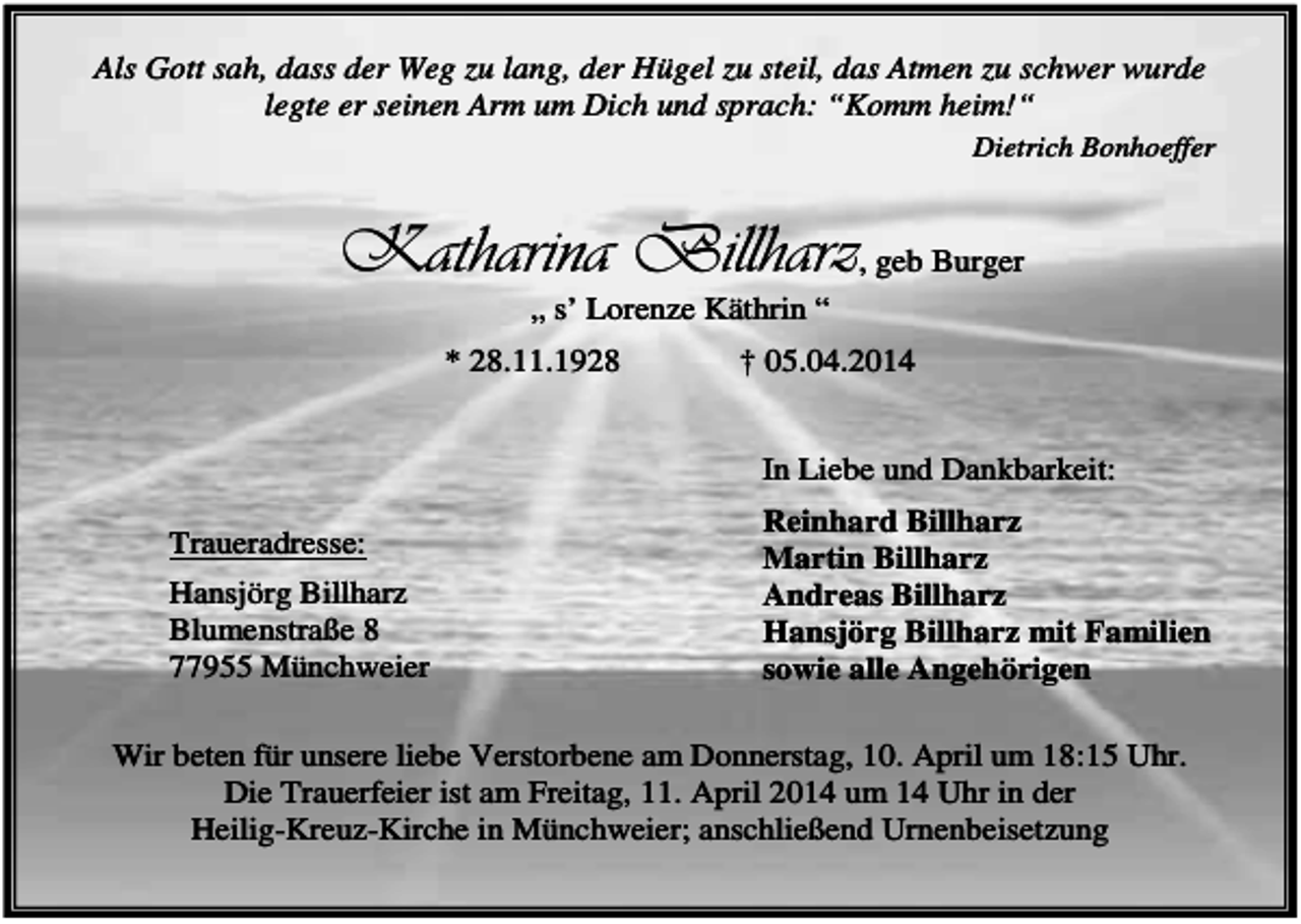 <p>Als Gott sah, dass der Weg zu lang, der Hügel zu steil, das Atmen zu schwer wurde<br />legte er seinen Arm um Dich und sprach: “Komm heim!“<br />Dietrich Bonhoeffer</p><p>Katharina Billharz, geb Burger<br />„ s’ Lorenze Käthrin “<br />* 28.11.1928</p><p>† 05.04.2014<br />In Liebe und Dankbarkeit:</p><p>Traueradresse:<br />Hansjörg Billharz<br />Blumenstraße 8<br />77955 Münchweier</p><p>Reinhard Billharz<br />Martin Billharz<br />Andreas Billharz<br />Hansjörg Billharz mit Familien<br />sowie alle Angehörigen</p><p>Wir beten für unsere liebe Verstorbene am Donnerstag, 10. April um 18:15 Uhr.<br />Die Trauerfeier ist am Freitag, 11. April 2014 um 14 Uhr in der<br />Heilig-Kreuz-Kirche in Münchweier; anschließend Urnenbeisetzung</p>