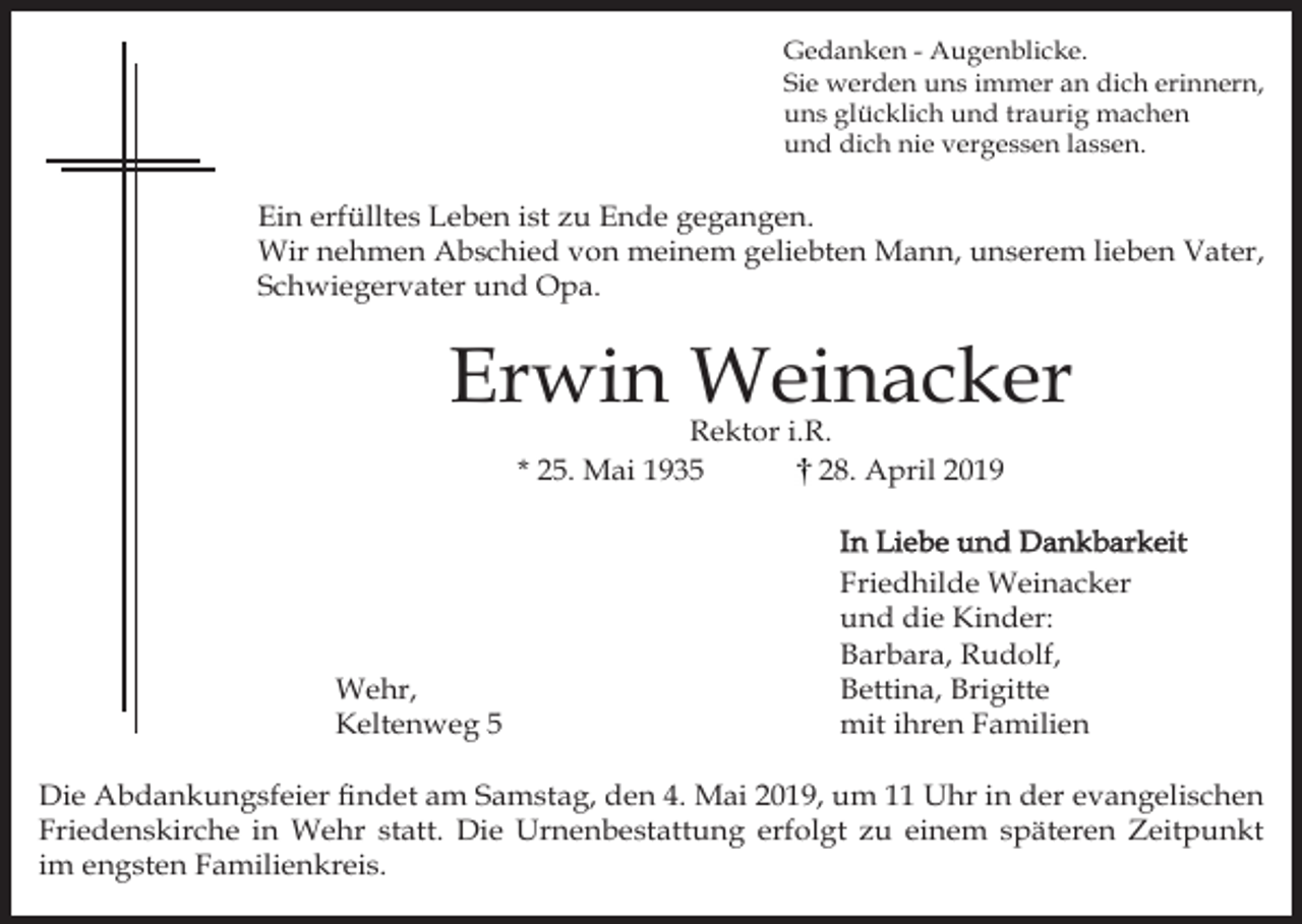 <p>Gedanken - Augenblicke.<br />Sie werden uns immer an dich erinnern,<br />uns glücklich und traurig machen<br />und dich nie vergessen lassen.</p><p>Ein erfülltes Leben ist zu Ende gegangen.<br />Wir nehmen Abschied von meinem geliebten Mann, unserem lieben Vater,<br />Schwiegervater und Opa.</p><p>Erwin Weinacker<br />Rektor i.R.<br />* 25. Mai 1935<br />28. April 2019</p><p>Wehr,<br />Keltenweg 5</p><p>In Liebe und Dankbarkeit<br />Friedhilde Weinacker<br />und die Kinder:<br />Barbara, Rudolf,<br />Bettina, Brigitte<br />mit ihren Familien</p><p>Die Abdankungsfeier findet am Samstag, den 4. Mai 2019, um 11 Uhr in der evangelischen<br />Friedenskirche in Wehr statt. Die Urnenbestattung erfolgt zu einem späteren Zeitpunkt<br />im engsten Familienkreis.</p>
