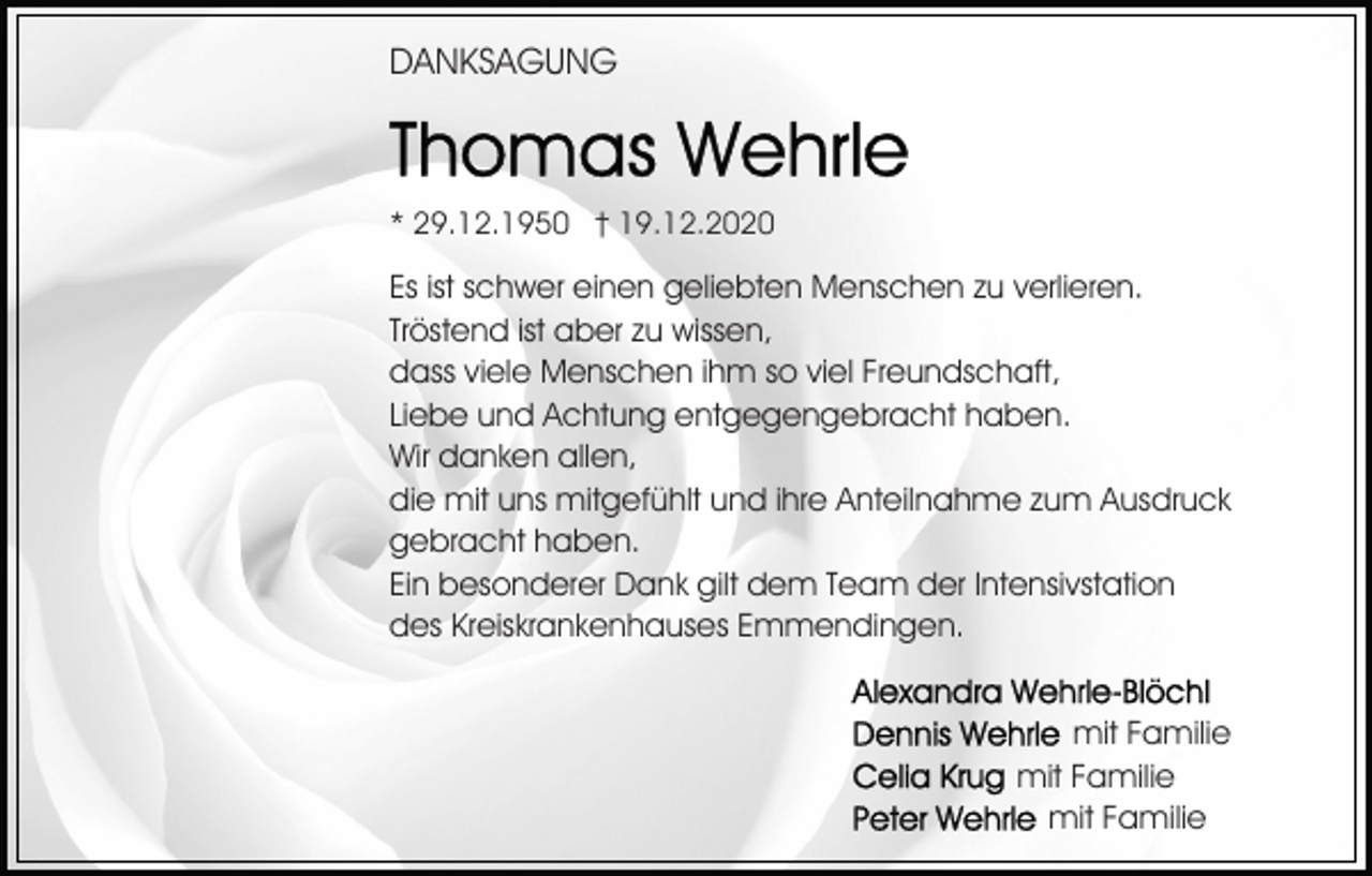 <p>DANKSAGUNG</p><p>* 29.12.1950 † 19.12.2020</p><p>Es ist schwer einen geliebten Menschen zu verlieren.<br />Tröstend ist aber zu wissen,<br />dass viele Menschen ihm so viel Freundschaft,<br />Liebe und Achtung entgegengebracht haben.<br />Wir danken allen,<br />die mit uns mitgefühlt und ihre Anteilnahme zum Ausdruck<br />gebracht haben.<br />Ein besonderer Dank gilt dem Team der Intensivstation<br />des Kreiskrankenhauses Emmendingen.<br />mit Familie<br />mit Familie<br />mit Familie</p>