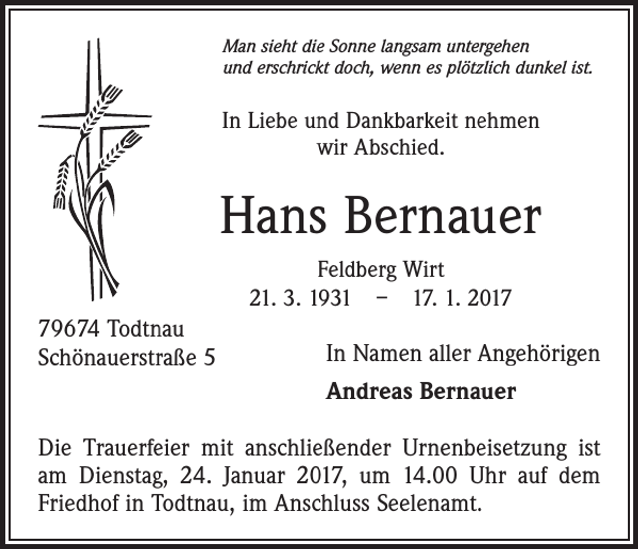 <p>Man sieht die Sonne langsam untergehen<br />und erschrickt doch, wenn es plötzlich dunkel ist.</p><p>In Liebe und Dankbarkeit nehmen<br />wir Abschied.</p><p>Hans Bernauer<br />Feldberg Wirt<br />21. 3. 1931 – 17. 1. 2019674 Todtnau<br />Schönauerstraße 5</p><p>In Namen aller Angehörigen<br />Andreas Bernauer</p><p>Die Trauerfeier mit anschließender Urnenbeisetzung ist<br />am Dienstag, 24. Januar 2017, um 14.00 Uhr auf dem<br />Friedhof in Todtnau, im Anschluss Seelenamt.</p>