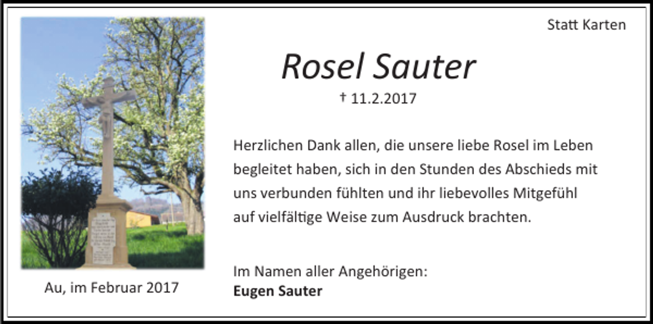 <p>Statt Karten</p><p>Rosel Sauter<br />† 11.2.2017</p><p>Herzlichen Dank allen, die unsere liebe Rosel im Leben<br />begleitet haben, sich in den Stunden des Abschieds mit<br />uns verbunden fühlten und ihr liebevolles Mitgefühl<br />auf vielfältige Weise zum Ausdruck brachten.</p><p>Au, im Februar 2017</p><p>Im Namen aller Angehörigen:<br />Eugen Sauter</p>