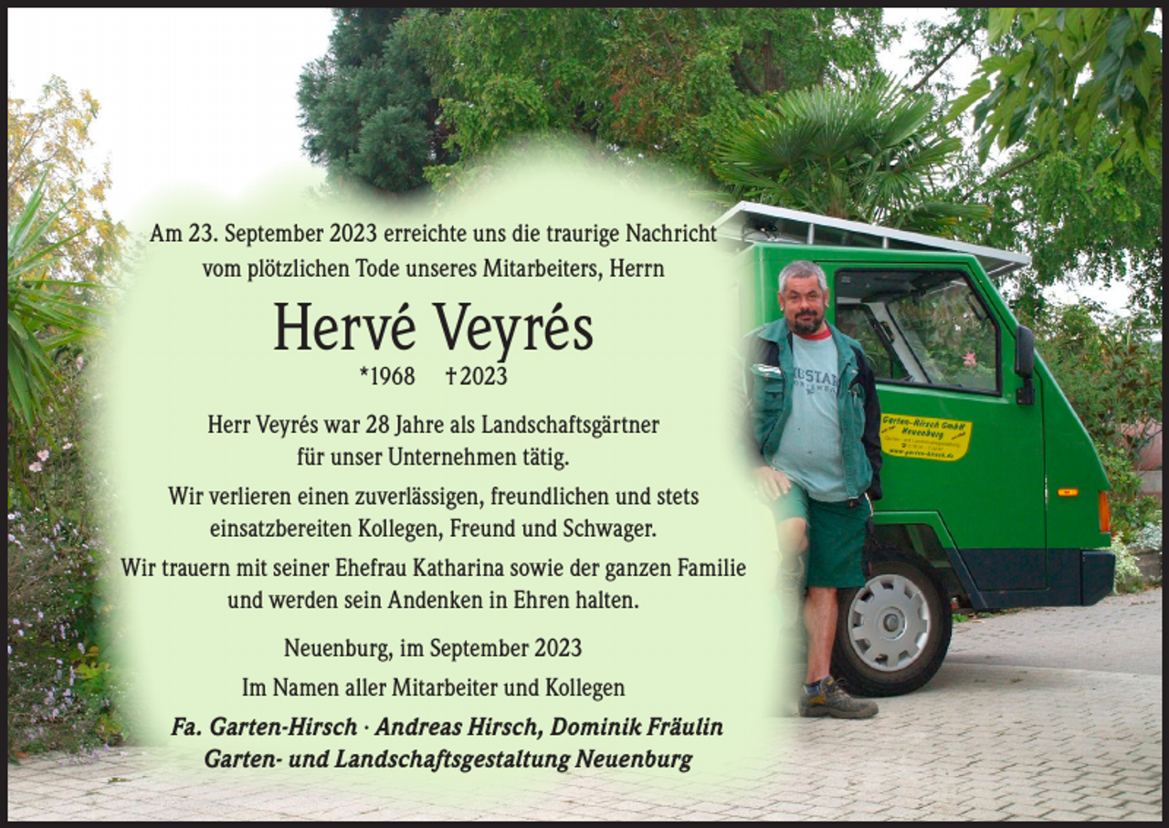 <p>Am 23. September 2023 erreichte uns die traurige Nachricht<br />vom plötzlichen Tode unseres Mitarbeiters, Herrn</p><p>Hervé Veyrés<br />*1968</p><p>† 2023</p><p>Herr Veyrés war 28 Jahre als Landschaftsgärtner<br />für unser Unternehmen tätig.<br />Wir verlieren einen zuverlässigen, freundlichen und stets<br />einsatzbereiten Kollegen, Freund und Schwager.<br />Wir trauern mit seiner Ehefrau Katharina sowie der ganzen Familie<br />und werden sein Andenken in Ehren halten.<br />Neuenburg, im September 2023<br />Im Namen aller Mitarbeiter und Kollegen<br />Fa. Garten-Hirsch · Andreas Hirsch, Dominik Fräulin<br />Garten- und Landschaftsgestaltung Neuenburg</p>