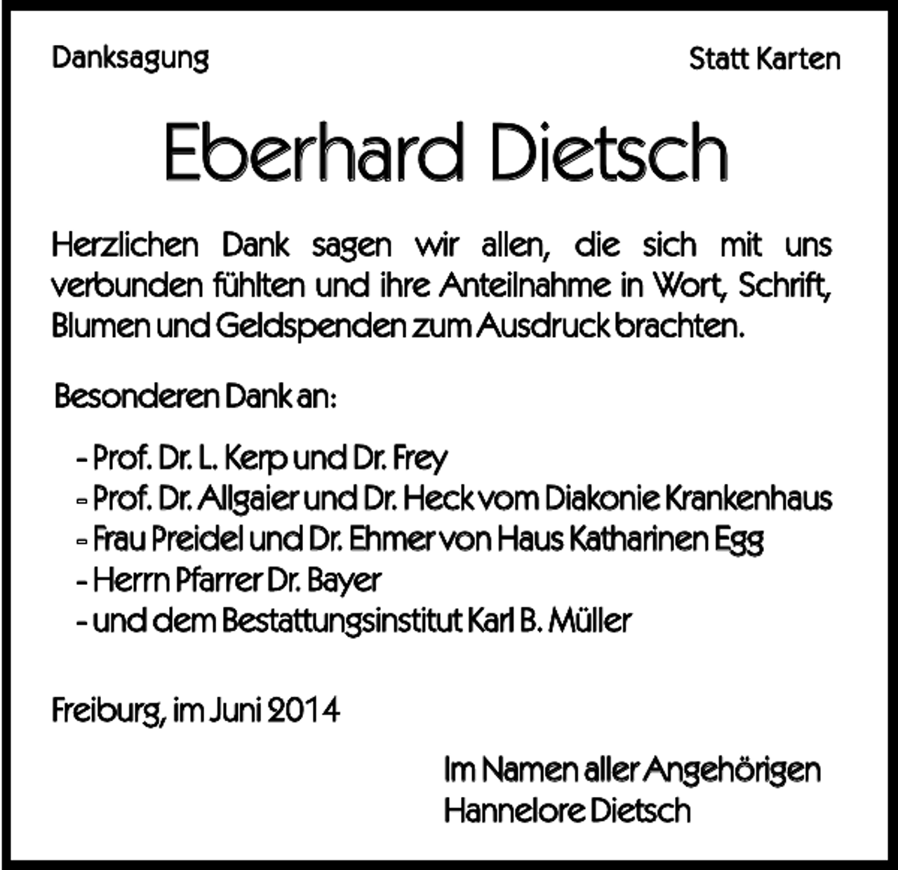<p>Danksagung</p><p>Statt Karten</p><p>Eberhard Dietsch<br />Herzlichen Dank sagen wir allen, die sich mit uns<br />verbunden fühlten und ihre Anteilnahme in Wort, Schrift,<br />Blumen und Geldspenden zum Ausdruck brachten.<br />Besonderen Dank an:<br />- Prof. Dr. L. Kerp und Dr. Frey<br />- Prof. Dr. Allgaier und Dr. Heck vom Diakonie Krankenhaus<br />- Frau Preidel und Dr. Ehmer von Haus Katharinen Egg<br />- Herrn Pfarrer Dr. Bayer<br />- und dem Bestattungsinstitut Karl B. Müller<br />Freiburg, im Juni 2014<br />Im Namen aller Angehörigen<br />Hannelore Dietsch</p>