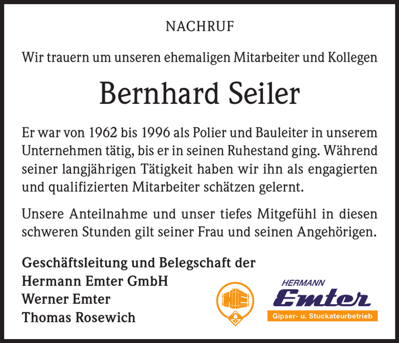 <p>NACHRUF<br />Wir trauern um unseren ehemaligen Mitarbeiter und Kollegen</p><p>Bernhard Seiler<br />Er war von 1962 bis 1996 als Polier und Bauleiter in unserem<br />Unternehmen tätig, bis er in seinen Ruhestand ging. Während<br />seiner langjährigen Tätigkeit haben wir ihn als engagierten<br />und qualifizierten Mitarbeiter schätzen gelernt.<br />Unsere Anteilnahme und unser tiefes Mitgefühl in diesen<br />schweren Stunden gilt seiner Frau und seinen Angehörigen.<br />Geschäftsleitung und Belegschaft der<br />Hermann Emter GmbH<br />Werner Emter<br />Thomas Rosewich</p>