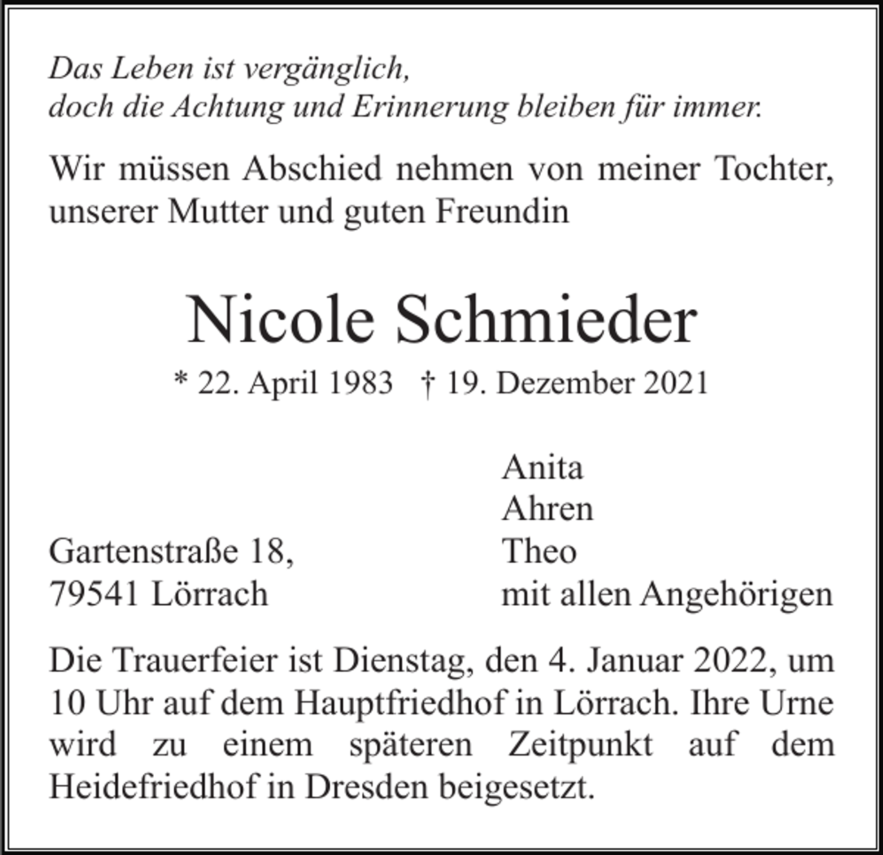 <p>Das Leben ist vergänglich,<br />doch die Achtung und Erinnerung bleiben für immer.</p><p>Wir müssen Abschied nehmen von meiner Tochter,<br />unserer Mutter und guten Freundin</p><p>Nicole Schmieder<br />* 22. April 1983 † 19. Dezember 2021</p><p>Gartenstraße 18,<br />79541 Lörrach</p><p>Anita<br />Ahren<br />Theo<br />mit allen Angehörigen</p><p>Die Trauerfeier ist Dienstag, den 4. Januar 2022, um<br />10 Uhr auf dem Hauptfriedhof in Lörrach. Ihre Urne<br />wird zu einem späteren Zeitpunkt auf dem<br />Heidefriedhof in Dresden beigesetzt.</p>