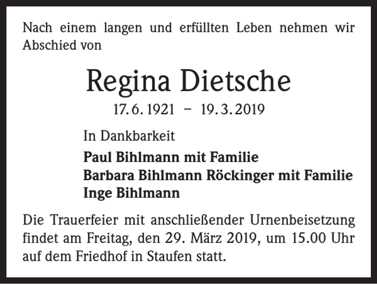 <p>Nach einem langen und erfüllten Leben nehmen wir<br />­A bschied von</p><p>Regina Dietsche<br />17. 6. 1921 – 19. 3. 2019<br />In Dankbarkeit<br />Paul Bihlmann mit Familie<br />Barbara Bihlmann Röckinger mit Familie<br />Inge Bihlmann<br />Die Trauerfeier mit anschließender Urnenbeisetzung<br />findet am Freitag, den 29. März 2019, um 15.00 Uhr<br />auf dem Friedhof in Staufen statt.</p>