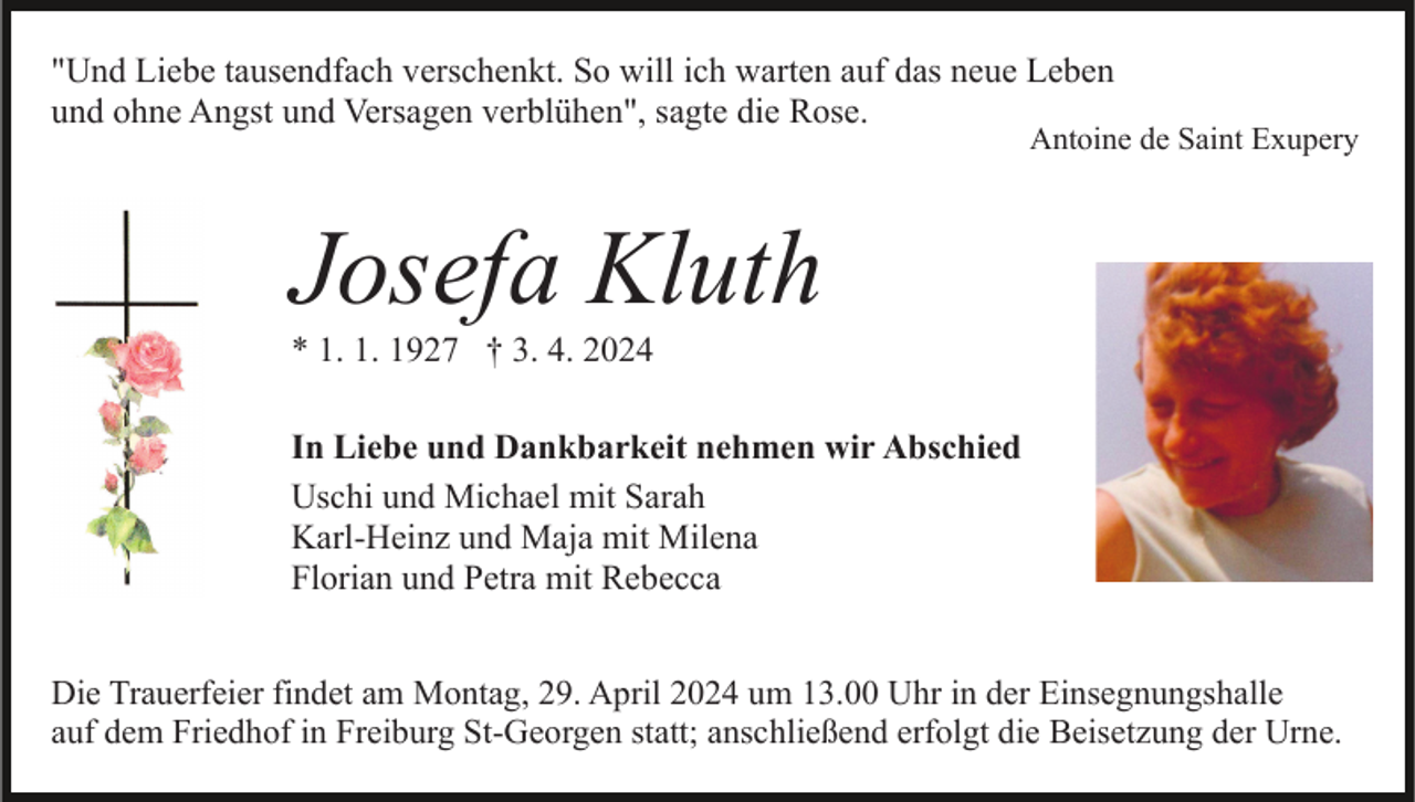 <p>"Und Liebe tausendfach verschenkt. So will ich warten auf das neue Leben<br />und ohne Angst und Versagen verblühen", sagte die Rose.</p><p>Antoine de Saint Exupery</p><p>Josefa Kluth<br />* 1. 1. 1927 † 3. 4. 2024<br />In Liebe und Dankbarkeit nehmen wir Abschied<br />Uschi und Michael mit Sarah<br />Karl-Heinz und Maja mit Milena<br />Florian und Petra mit Rebecca<br />Die Trauerfeier findet am Montag, 29. April 2024 um 13.00 Uhr in der Einsegnungshalle<br />auf dem Friedhof in Freiburg St-Georgen statt; anschließend erfolgt die Beisetzung der Urne.</p>