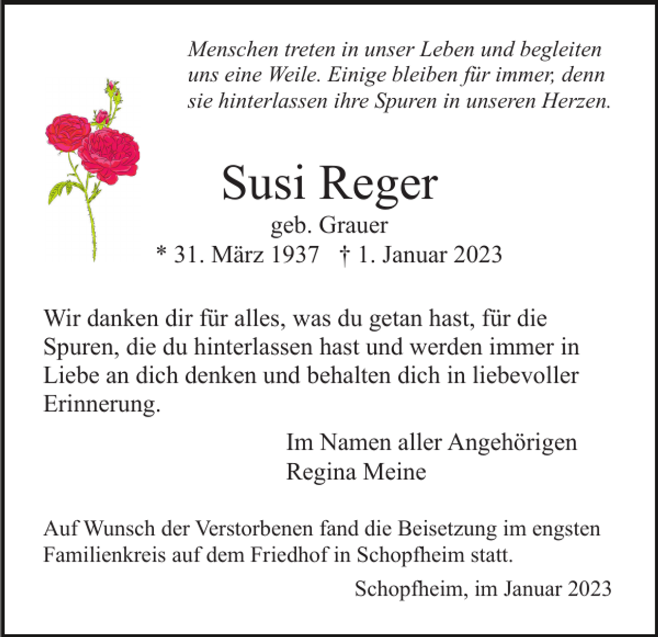 <p>Menschen treten in unser Leben und begleiten<br />uns eine Weile. Einige bleiben für immer, denn<br />sie hinterlassen ihre Spuren in unseren Herzen.</p><p>Susi Reger<br />geb. Grauer<br />* 31. März 1937 † 1. Januar 2023<br />Wir danken dir für alles, was du getan hast, für die<br />Spuren, die du hinterlassen hast und werden immer in<br />Liebe an dich denken und behalten dich in liebevoller<br />Erinnerung.<br />Im Namen aller Angehörigen<br />Regina Meine<br />Auf Wunsch der Verstorbenen fand die Beisetzung im engsten<br />Familienkreis auf dem Friedhof in Schopfheim statt.<br />Schopfheim, im Januar 2023</p>