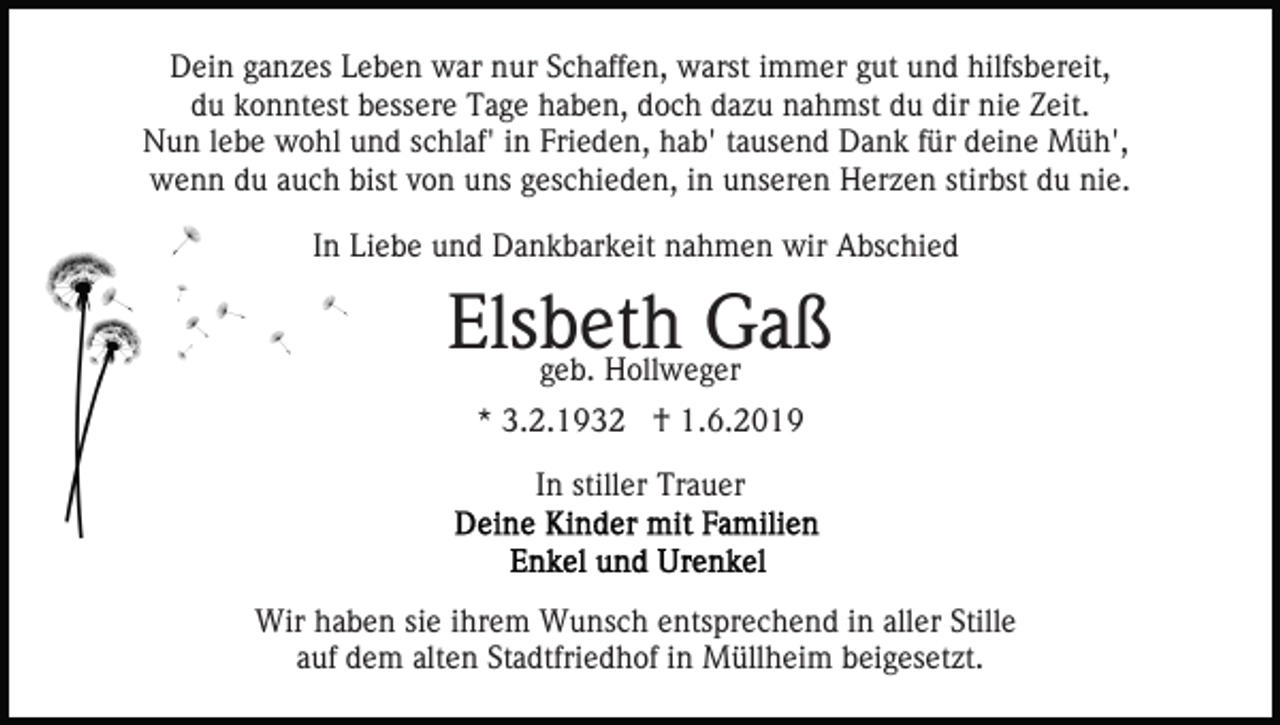 <p>Dein ganzes Leben war nur Schaffen, warst immer gut und hilfsbereit,<br />du konntest bessere Tage haben, doch dazu nahmst du dir nie Zeit.<br />Nun lebe wohl und schlaf' in Frieden, hab' tausend Dank für deine Müh',<br />wenn du auch bist von uns geschieden, in unseren Herzen stirbst du nie.<br />In Liebe und Dankbarkeit nahmen wir Abschied</p><p>Elsbeth<br />Gaß<br />geb. Hollweger<br />* 3.2.1932 † 1.6.2019<br />In stiller Trauer</p><p>Wir haben sie ihrem Wunsch entsprechend in aller Stille<br />auf dem alten Stadtfriedhof in Müllheim beigesetzt.</p>