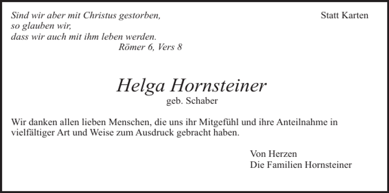 <p>Sind wir aber mit Christus gestorben,<br />so glauben wir,<br />dass wir auch mit ihm leben werden.<br />Römer 6, Vers 8</p><p>Statt Karten</p><p>Helga Hornsteiner<br />geb. Schaber</p><p>Wir danken allen lieben Menschen, die uns ihr Mitgefühl und ihre Anteilnahme in<br />vielfältiger Art und Weise zum Ausdruck gebracht haben.<br />Von Herzen<br />Die Familien Hornsteiner</p>