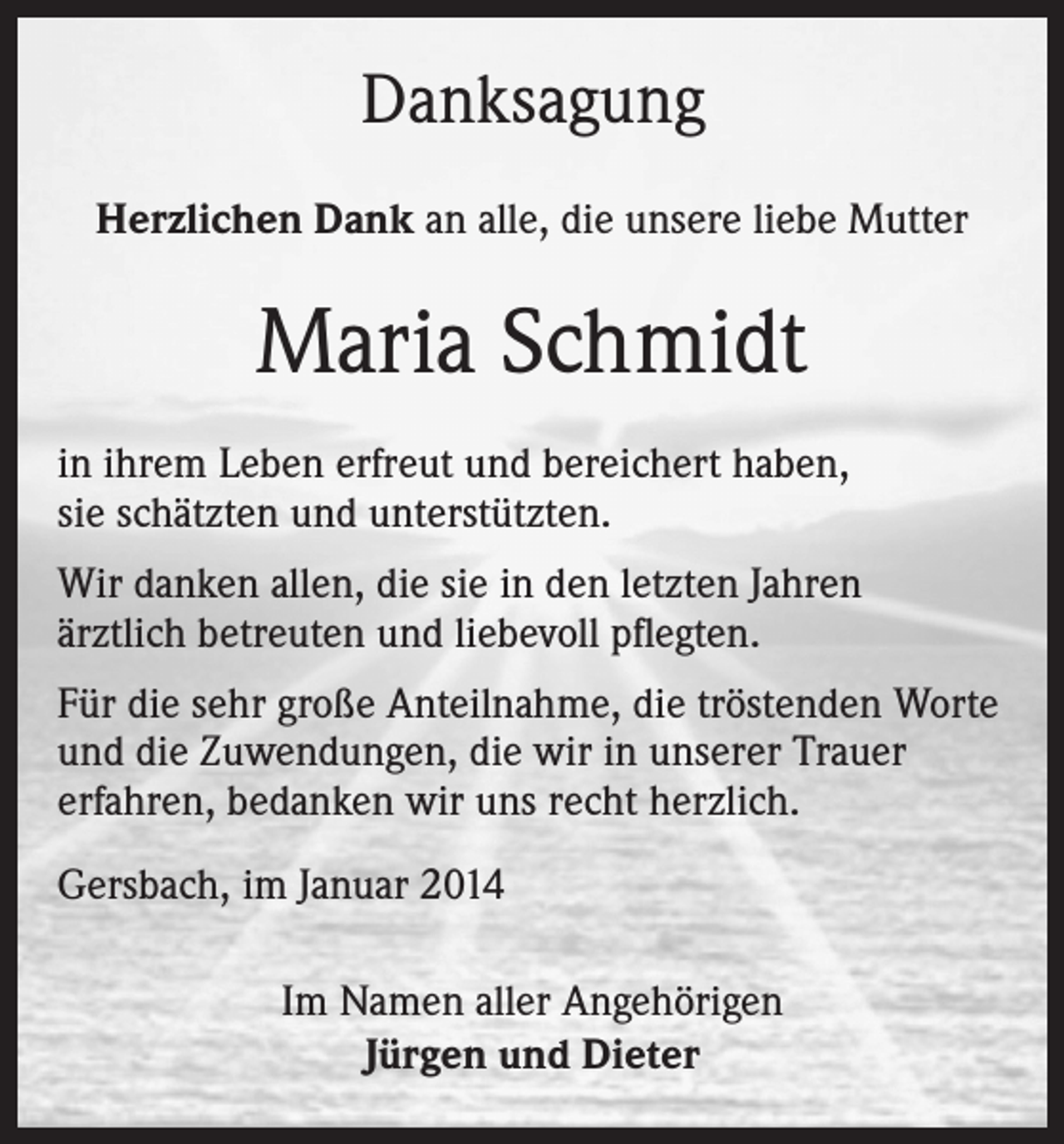 <p>Danksagung<br />Herzlichen Dank an alle, die unsere liebe Mutter</p><p>Maria Schmidt<br />in ihrem Leben erfreut und bereichert haben,<br />sie schätzten und unterstützten.<br />Wir danken allen, die sie in den letzten Jahren<br />ärztlich betreuten und liebevoll pflegten.<br />Für die sehr große Anteilnahme, die tröstenden Worte<br />und die Zuwendungen, die wir in unserer Trauer<br />erfahren, bedanken wir uns recht herzlich.<br />Gersbach, im Januar 2014<br />Im Namen aller Angehörigen<br />Jürgen und Dieter</p>
