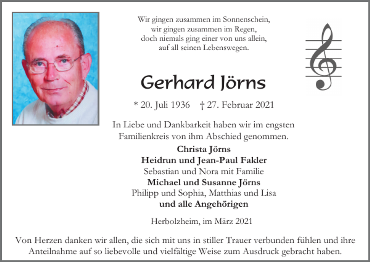 <p>Wir gingen zusammen im Sonnenschein,<br />wir gingen zusammen im Regen,<br />doch niemals ging einer von uns allein,<br />auf all seinen Lebenswegen.</p><p>Gerhard Jörns<br />* 20. Juli 1936</p><p>† 27. Februar 2021</p><p>In Liebe und Dankbarkeit haben wir im engsten<br />Familienkreis von ihm Abschied genommen.<br />Christa Jörns<br />Heidrun und Jean-Paul Fakler<br />Sebastian und Nora mit Familie<br />Michael und Susanne Jörns<br />Philipp und Sophia, Matthias und Lisa<br />und alle Angehörigen<br />Herbolzheim, im März 2021</p><p>Von Herzen danken wir allen, die sich mit uns in stiller Trauer verbunden fühlen und ihre<br />Anteilnahme auf so liebevolle und vielfältige Weise zum Ausdruck gebracht haben.</p>