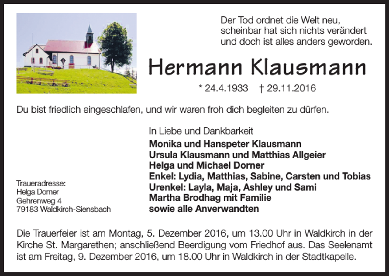 <p>Der Tod ordnet die Welt neu,<br />scheinbar hat sich nichts verändert<br />und doch ist alles anders geworden.</p><p>Hermann Klausmann<br />* 24.4.1933</p><p>† 29.11.2016</p><p>Du bist friedlich eingeschlafen, und wir waren froh dich begleiten zu dürfen.</p><p>Traueradresse:<br />Helga Dorner<br />Gehrenweg 4<br />79183 Waldkirch-Siensbach</p><p>In Liebe und Dankbarkeit<br />Monika und Hanspeter Klausmann<br />Ursula Klausmann und Matthias Allgeier<br />Helga und Michael Dorner<br />Enkel: Lydia, Matthias, Sabine, Carsten und Tobias<br />Urenkel: Layla, Maja, Ashley und Sami<br />Martha Brodhag mit Familie<br />sowie alle Anverwandten</p><p>Den Rosenkranz beten wir heute, Donnerstag, um 18.25 Uhr in Waldkirch in der Kirche<br />Die Margarethen.<br />Trauerfeier istDie<br />amTrauerfeier<br />Montag, 5.<br />2016,<br />um 13.002016<br />Uhr um<br />in Waldkirch<br />der<br />St.<br />ist Dezember<br />am Montag,<br />5. Dezember<br />13 Uhr in in<br />WaldKirche<br />St.<br />Margarethen;<br />anschließend<br />Beerdigung<br />vom<br />Friedhof<br />aus.<br />Das<br />Seelenamt<br />kirch in der Kirche St. Margarethen; anschließend Beerdigung vom Friedhof aus. Das<br />ist am Freitag,<br />9. Freitag,<br />Dezember<br />2016, um2016<br />18.00um<br />Uhr<br />Waldkirch<br />in derinStadtkapelle.<br />Seelenamt<br />ist am<br />9. Dezember<br />18inUhr<br />in Waldkirch<br />der Stadtkapelle.</p>