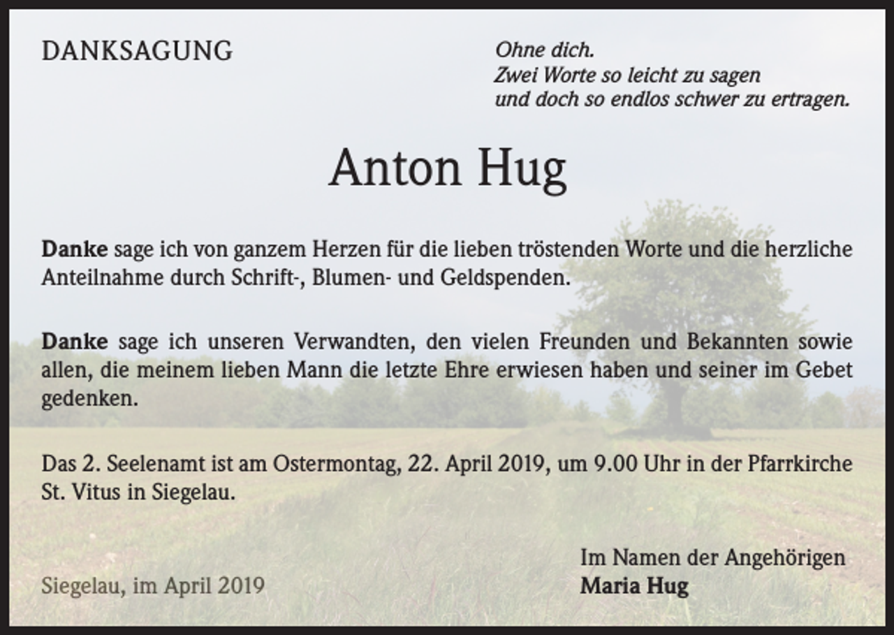 <p>DANKSAGUNG</p><p>Ohne dich.<br />Zwei Worte so leicht zu sagen<br />und doch so endlos schwer zu ertragen.</p><p>Anton Hug<br />Danke sage ich von ganzem Herzen für die lieben tröstenden Worte und die herzliche<br />Anteilnahme durch Schrift-, Blumen- und Geldspenden.<br />Danke sage ich unseren Verwandten, den vielen Freunden und Bekannten sowie<br />allen, die meinem lieben Mann die letzte Ehre erwiesen haben und seiner im Gebet<br />gedenken.<br />Das 2. Seelenamt ist am Ostermontag, 22. April 2019, um 9.00 Uhr in der Pfarrkirche<br />St. Vitus in Siegelau.</p><p>Siegelau, im April 2019</p><p>Im Namen der Angehörigen<br />Maria Hug</p>