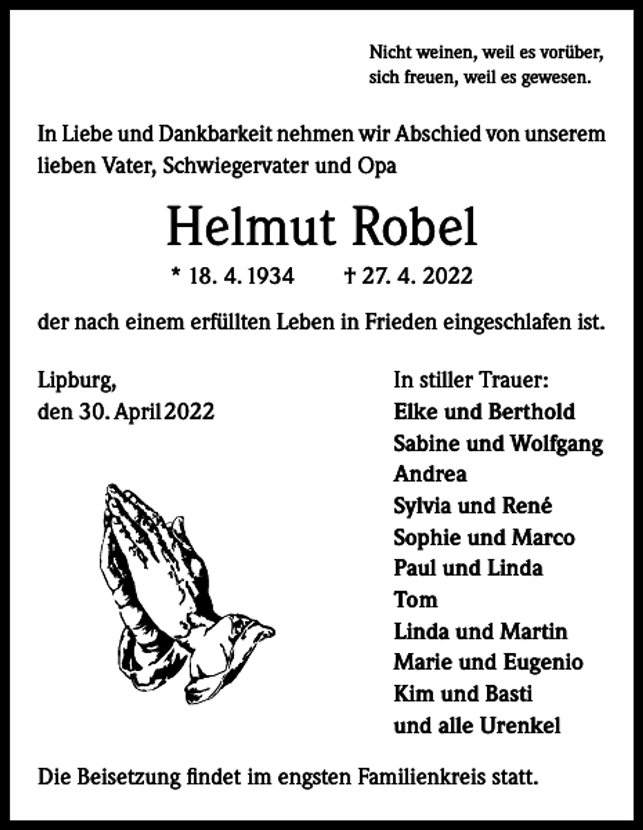 <p>Nicht weinen, weil es vorüber,<br />sich freuen, weil es gewesen.</p><p>In Liebe und Dankbarkeit nehmen wir Abschied von unserem<br />lieben Vater, Schwiegervater und Opa</p><p>Helmut Robel<br />* 18. 4. 1934 † 27. 4. 2022<br />der nach einem erfüllten Leben in Frieden eingeschlafen ist.<br />Lipburg,<br />den 30. April 2022</p><p>In stiller Trauer:<br />Elke und Berthold<br />Sabine und Wolfgang<br />Andrea<br />Sylvia und René<br />Sophie und Marco<br />Paul und Linda<br />Tom<br />Linda und Martin<br />Marie und Eugenio<br />Kim und Basti<br />und alle Urenkel</p><p>Die Beisetzung findet im engsten Familienkreis statt.</p>
