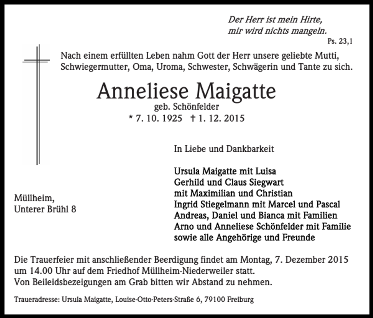 <p>Der Herr ist mein Hirte,<br />mir wird nichts mangeln.<br />Ps. 23,1</p><p>Nach einem erfüllten Leben nahm Gott der Herr unsere geliebte Mutti,<br />Schwiegermutter, Oma, Uroma, Schwester, Schwägerin und Tante zu sich.</p><p>Anneliese Maigatte<br />geb. Schönfelder<br />* 7. 10. 1925 † 1. 12. 2015</p><p>In Liebe und Dankbarkeit</p><p>Müllheim,<br />Unterer Brühl 8</p><p>Die Trauerfeier mit anschließender Beerdigung findet am Montag, 7. Dezember 2015<br />um 14.00 Uhr auf dem Friedhof Müllheim-Niederweiler statt.<br />Von Beileidsbezeigungen am Grab bitten wir Abstand zu nehmen.<br />Traueradresse: Ursula Maigatte, Louise-Otto-Peters-Straße 6, 79100 Freiburg</p>