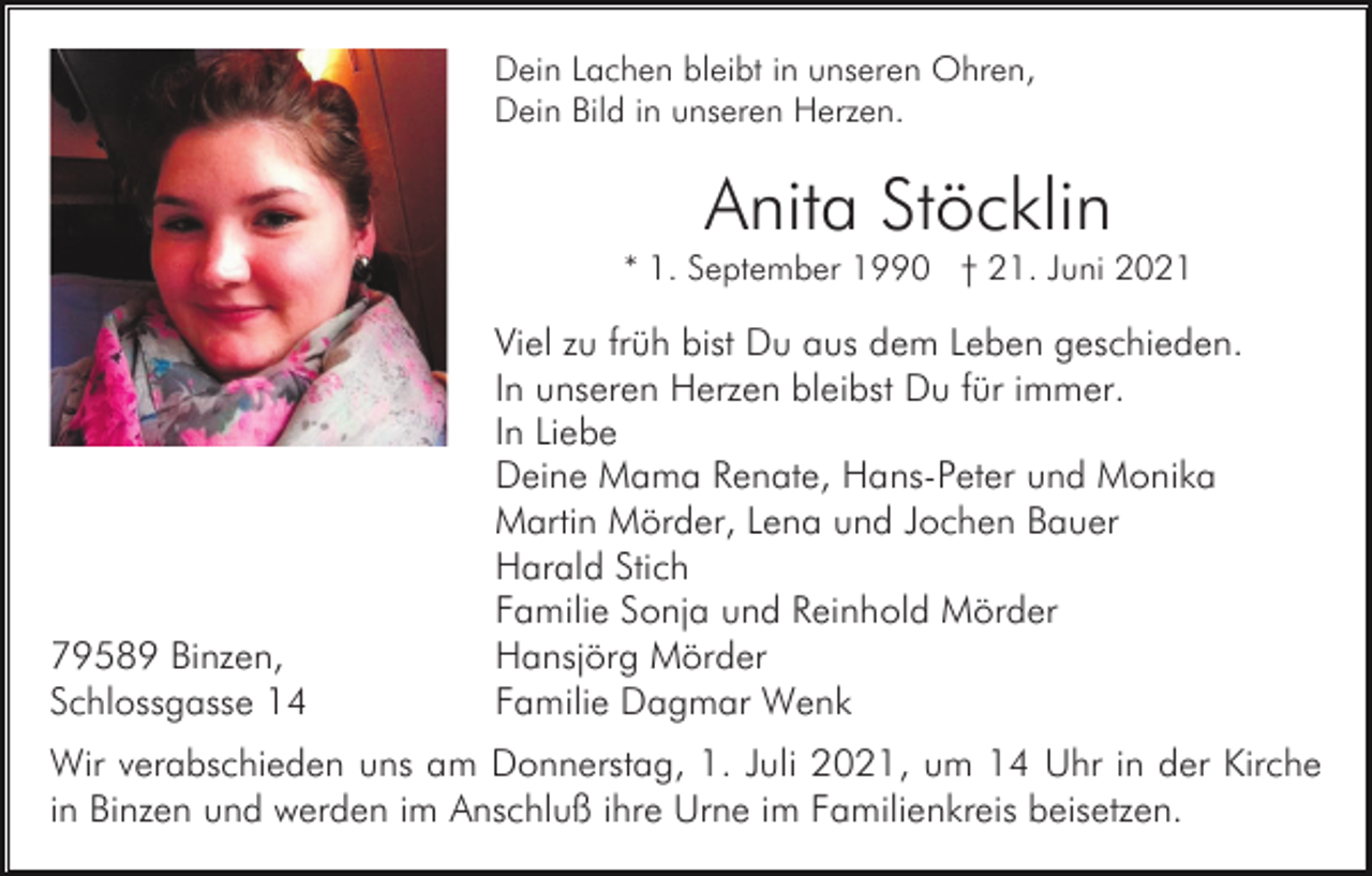 <p>Dein Lachen bleibt in unseren Ohren,<br />Dein Bild in unseren Herzen.</p><p>Anita Stöcklin<br />* 1. September 1990 † 21. Juni 2021</p><p>79589 Binzen,<br />Schlossgasse 14</p><p>Viel zu früh bist Du aus dem Leben geschieden.<br />In unseren Herzen bleibst Du für immer.<br />In Liebe<br />Deine Mama Renate, Hans-Peter und Monika<br />Martin Mörder, Lena und Jochen Bauer<br />Harald Stich<br />Familie Sonja und Reinhold Mörder<br />Hansjörg Mörder<br />Familie Dagmar Wenk</p><p>Wir verabschieden uns am Donnerstag, 1. Juli 2021, um 14 Uhr in der Kirche<br />in Binzen und werden im Anschluß ihre Urne im Familienkreis beisetzen.</p>