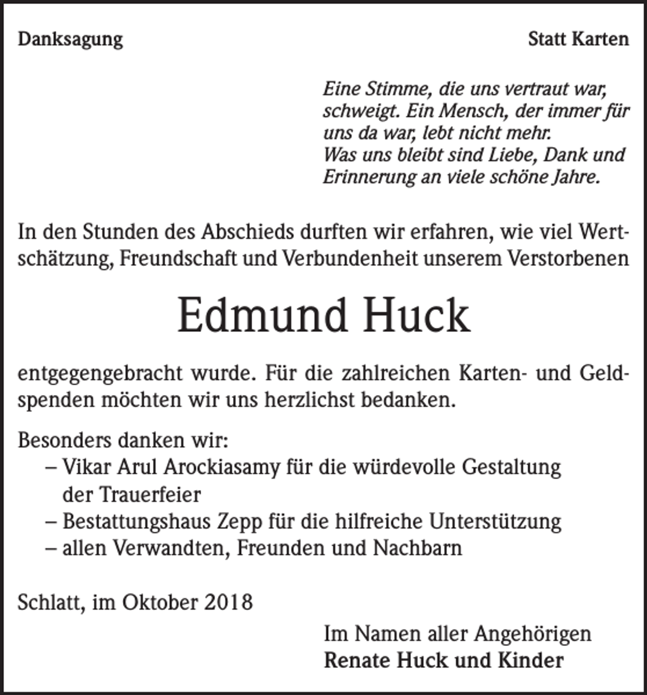 <p>Danksagung</p><p>Statt Karten<br />Eine Stimme, die uns vertraut war,<br />schweigt. Ein Mensch, der immer für<br />uns da war, lebt nicht mehr.<br />Was uns bleibt sind Liebe, Dank und<br />Erinnerung an viele schöne Jahre.</p><p>In den Stunden des Abschieds durften wir erfahren, wie viel Wertschätzung, Freundschaft und Verbundenheit unserem Verstorbenen</p><p>Edmund Huck<br />entgegengebracht wurde. Für die zahlreichen Karten- und Geldspenden möchten wir uns herzlichst bedanken.<br />Besonders danken wir:<br />– Vikar Arul Arockiasamy für die würdevolle Gestaltung<br />der Trauerfeier<br />– Bestattungshaus Zepp für die hilfreiche Unterstützung<br />– allen Verwandten, Freunden und Nachbarn<br />Schlatt, im Oktober 2018<br />Im Namen aller Angehörigen<br />Renate Huck und Kinder</p>