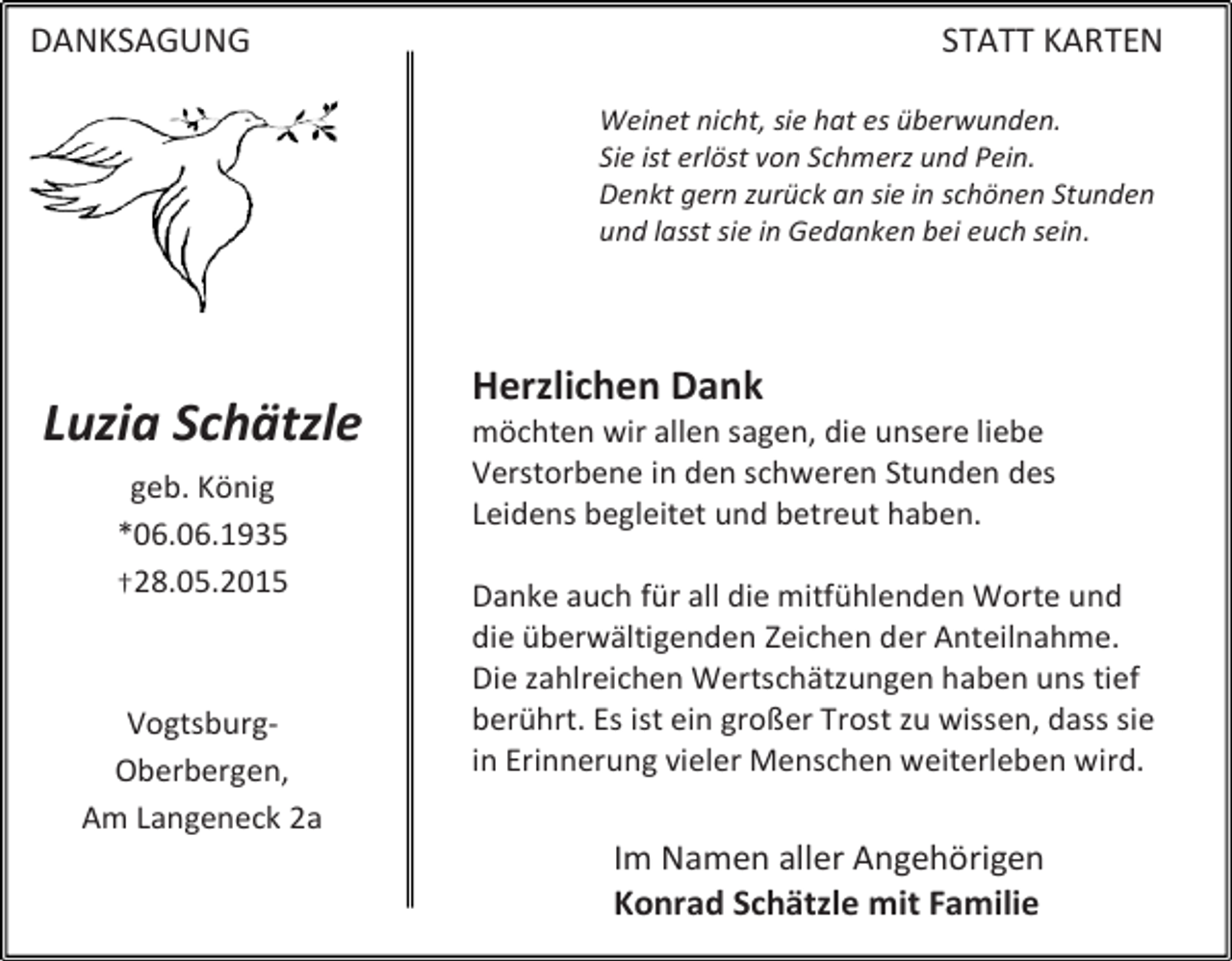 <p>DANKSAGUNG</p><p>STATT KARTEN<br />Weinet nicht, sie hat es überwunden.<br />Sie ist erlöst von Schmerz und Pein.<br />Denkt gern zurück an sie in schönen Stunden<br />und lasst sie in Gedanken bei euch sein.</p><p>Luzia Schätzle<br />geb. König<br />*06.06.1935<br />†28.05.2015</p><p>VogtsburgOberbergen,<br />Am Langeneck 2a</p><p>Herzlichen Dank</p><p>möchten wir allen sagen, die unsere liebe<br />Verstorbene in den schweren Stunden des<br />Leidens begleitet und betreut haben.<br />Danke auch für all die mitfühlenden Worte und<br />die überwältigenden Zeichen der Anteilnahme.<br />Die zahlreichen Wertschätzungen haben uns tief<br />berührt. Es ist ein großer Trost zu wissen, dass sie<br />in Erinnerung vieler Menschen weiterleben wird.</p><p>Im Namen aller Angehörigen<br />Konrad Schätzle mit Familie</p>