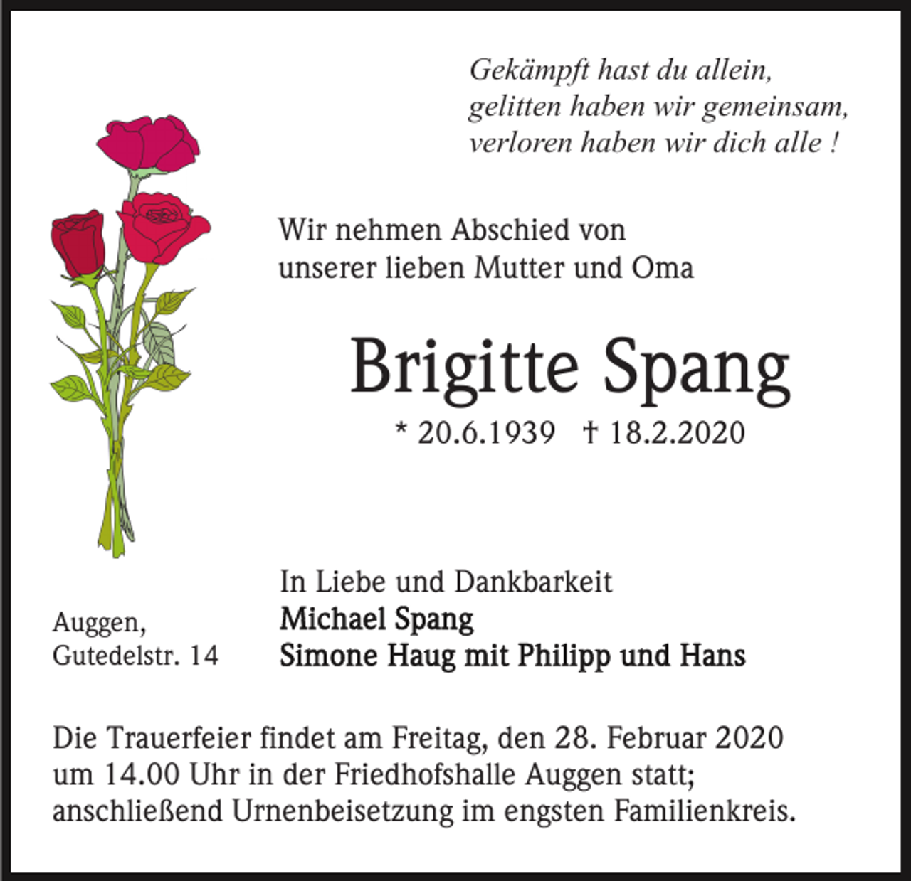 <p>Gekämpft hast du allein,<br />gelitten haben wir gemeinsam,<br />verloren haben wir dich alle !<br />Wir nehmen Abschied von<br />unserer lieben Mutter und Oma</p><p>Brigitte Spang<br />* 20.6.1939 † 18.2.2020</p><p>In Liebe und Dankbarkeit<br />Auggen,<br />Gutedelstr. 14</p><p>Die Trauerfeier findet am Freitag, den 28. Februar 2020<br />um 14.00 Uhr in der Friedhofshalle Auggen statt;<br />anschließend Urnenbeisetzung im engsten Familienkreis.</p>