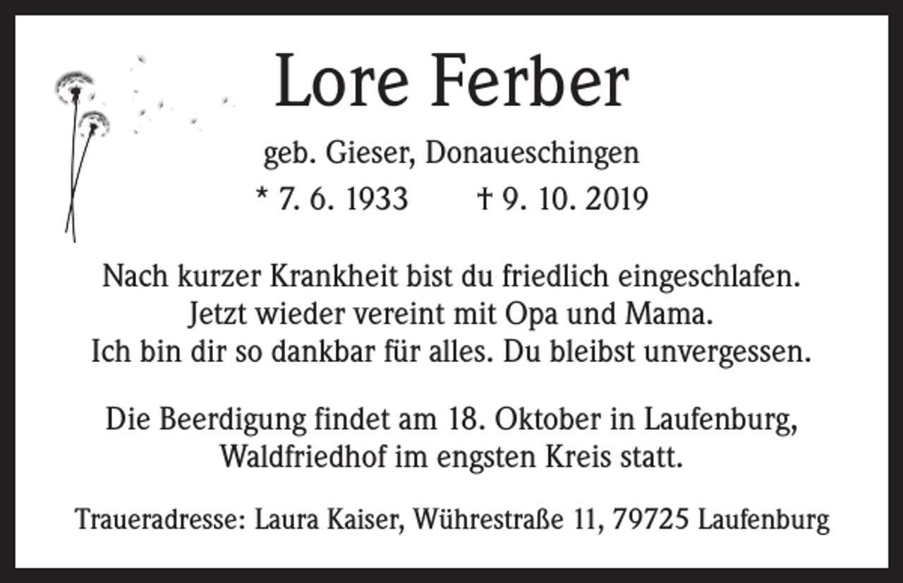 <p>Lore Ferber<br />geb. Gieser, Donaueschingen<br />* 7. 6. 1933 † 9. 10. 2019<br />Nach kurzer Krankheit bist du friedlich eingeschlafen.<br />Jetzt wieder vereint mit Opa und Mama.<br />Ich bin dir so dankbar für alles. Du bleibst unvergessen.<br />Die Beerdigung findet am 18. Oktober in Laufenburg,<br />Waldfriedhof im engsten Kreis statt.<br />Traueradresse: Laura Kaiser, Wührestraße 11, 79725 Laufenburg</p>