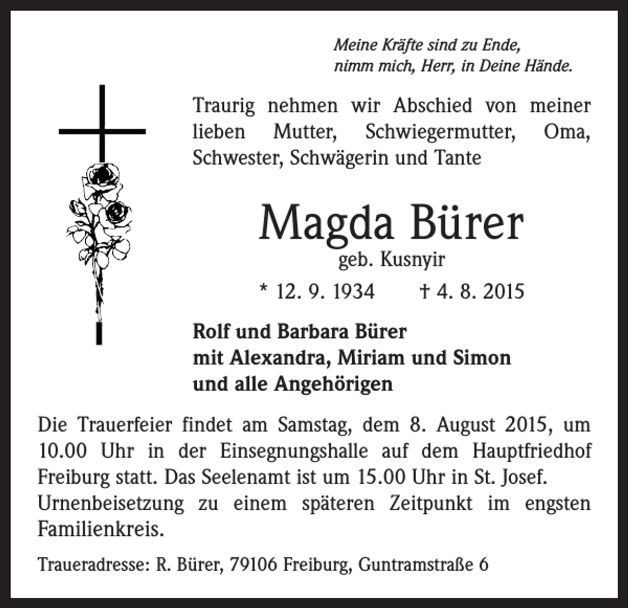 <p>Meine Kräfte sind zu Ende,<br />nimm mich, Herr, in Deine Hände.</p><p>Traurig nehmen wir Abschied von meiner<br />­lieben Mutter, Schwiegermutter, Oma,<br />­Schwester, Schwägerin und Tante</p><p>Magda Bürer</p><p>geb. Kusnyir<br />* 12. 9. 1934 † 4. 8. 2015<br />Rolf und Barbara Bürer<br />mit Alexandra, Miriam und Simon<br />und alle Angehörigen<br />Die Trauerfeier findet am Samstag, dem 8. August 2015, um<br />10.00 Uhr in der Einsegnungshalle auf dem Hauptfriedhof<br />­Freiburg statt. Das Seelenamt ist um 15.00 Uhr in St. Josef.<br />Urnenbeisetzung zu einem späteren Zeitpunkt im engsten<br />­Familienkreis.<br />Traueradresse: R. Bürer, 79106 Freiburg, Guntramstraße 6</p>