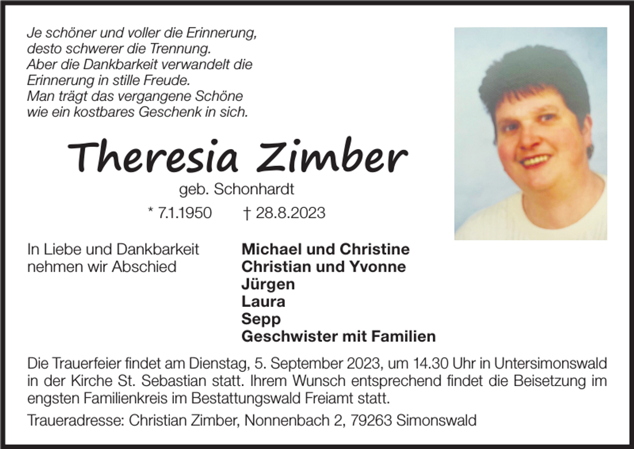 <p>Je schöner und voller die Erinnerung,<br />desto schwerer die Trennung.<br />Aber die Dankbarkeit verwandelt die<br />Erinnerung in stille Freude.<br />Man trägt das vergangene Schöne<br />wie ein kostbares Geschenk in sich.</p><p>Theresia Zimber<br />geb. Schonhardt<br />* 7.1.1950<br />† 28.8.2023<br />In Liebe und Dankbarkeit<br />nehmen wir Abschied</p><p>Michael und Christine<br />Christian und Yvonne<br />Jürgen<br />Laura<br />Sepp<br />Geschwister mit Familien</p><p>Die Trauerfeier findet am Dienstag, 5. September 2023, um 14.30 Uhr in Untersimonswald<br />in der Kirche St. Sebastian statt. Ihrem Wunsch entsprechend findet die Beisetzung im<br />engsten Familienkreis im Bestattungswald Freiamt statt.<br />Traueradresse: Christian Zimber, Nonnenbach 2, 79263 Simonswald</p>