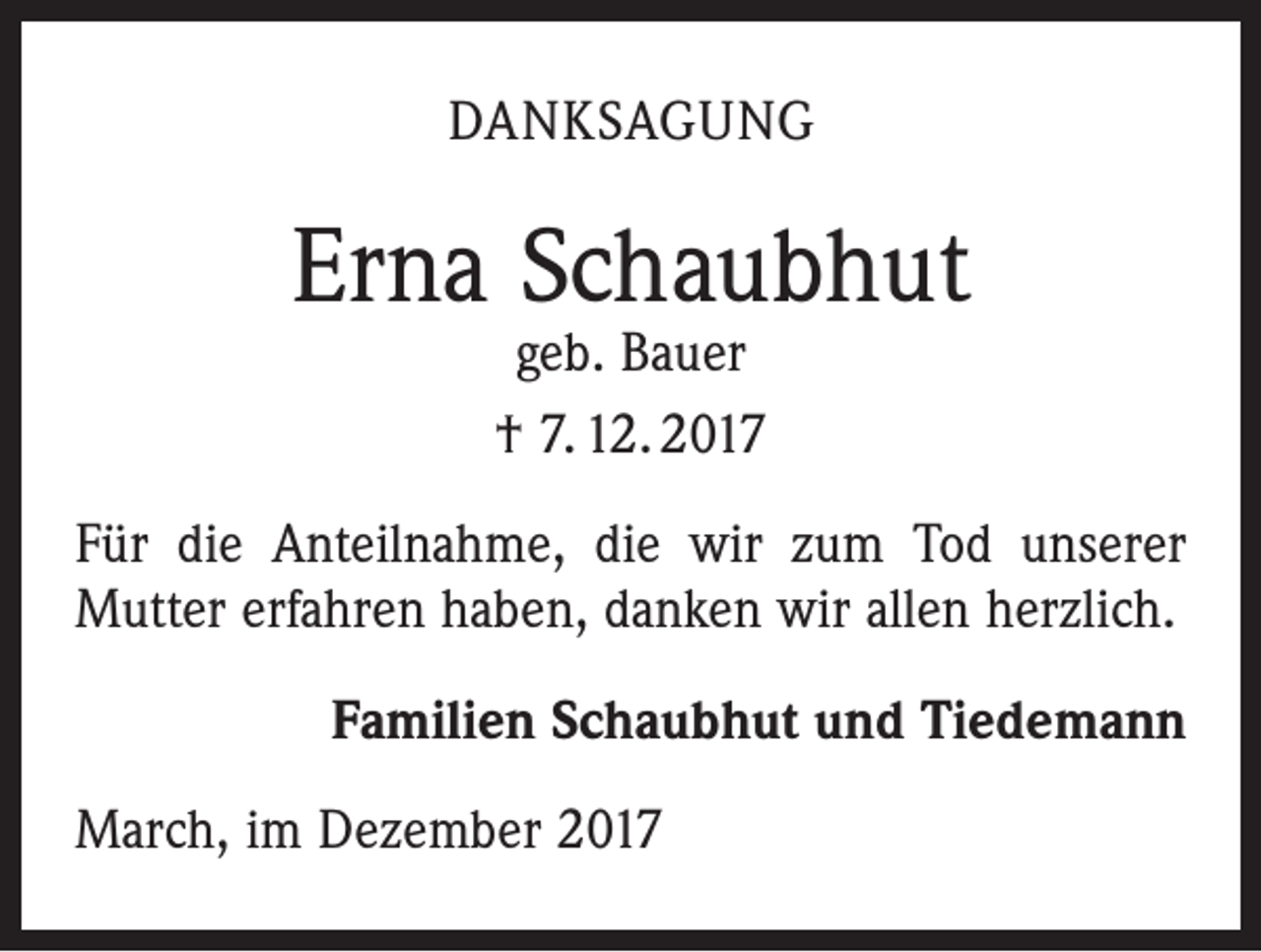 <p>DANKSAGUNG</p><p>Erna Schaubhut<br />geb. Bauer<br />† 7. 12. 2017</p><p>Für die Anteilnahme, die wir zum Tod unserer<br />Mutter erfahren haben, danken wir allen herzlich.</p><p>Familien Schaubhut und Tiedemann</p><p>March, im Dezember 2017</p>