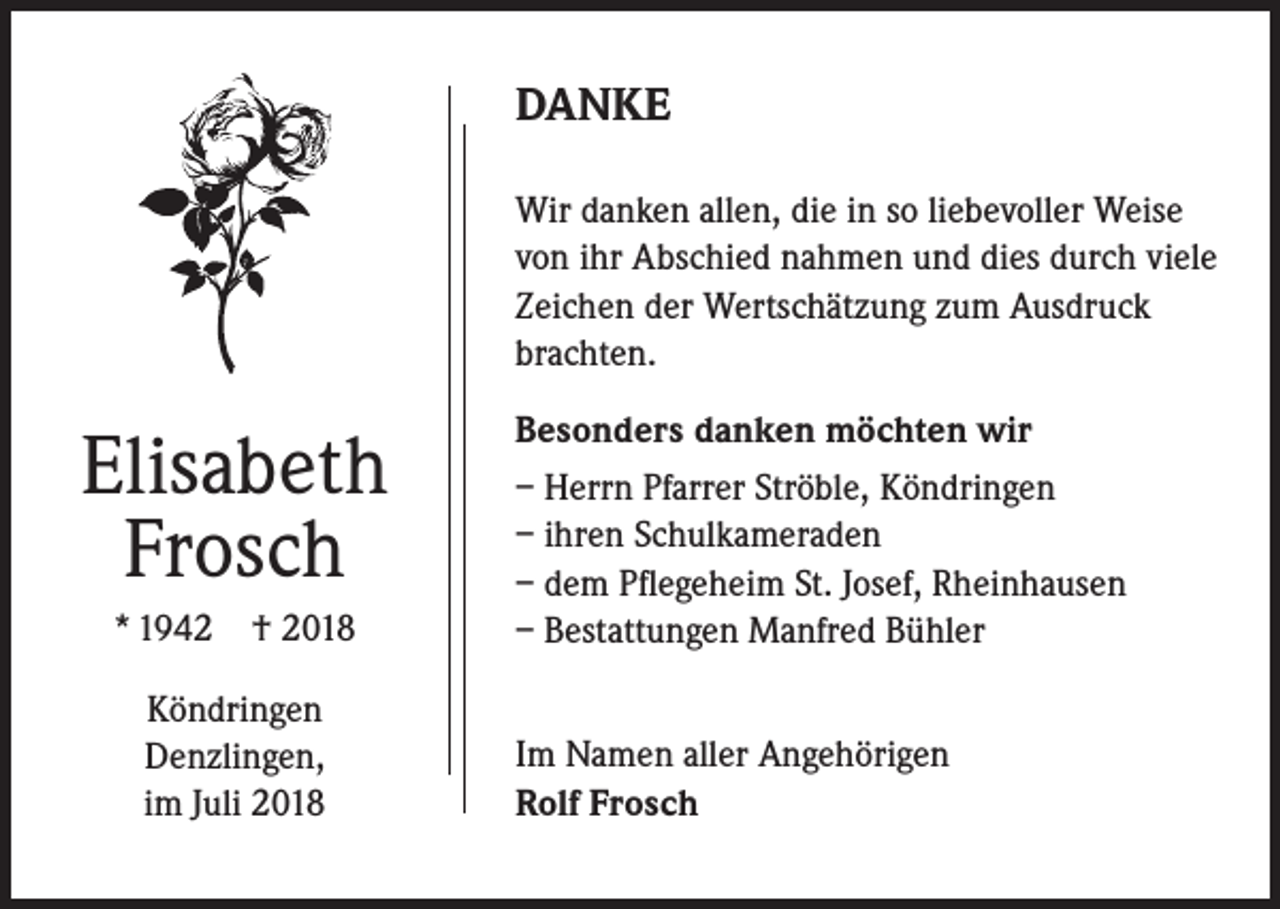 <p>DANKE<br />Wir danken allen, die in so liebevoller Weise<br />von ihr Abschied nahmen und dies durch viele<br />Zeichen der Wertschätzung zum Ausdruck<br />brachten.</p><p>Elisabeth<br />Frosch<br />* 1942</p><p>† 2018</p><p>Köndringen<br />Denzlingen,<br />im Juli 2018</p><p>Besonders danken möchten wir<br />– Herrn Pfarrer Ströble, Köndringen<br />– ihren Schulkameraden<br />– dem Pflegeheim St. Josef, Rheinhausen<br />– Bestattungen Manfred Bühler<br />Im Namen aller Angehörigen<br />Rolf Frosch</p>